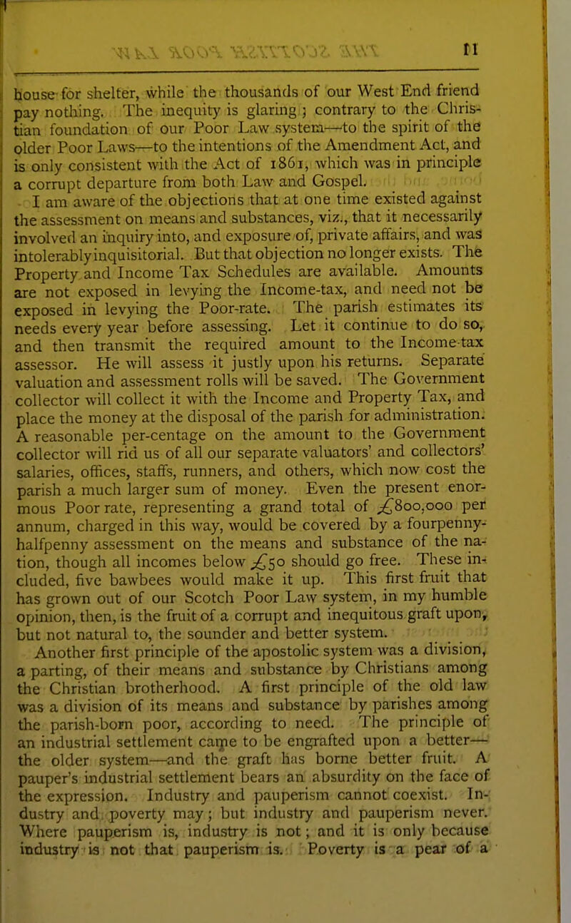 tl Ijouse for shelter, while the thousands of our West End frierid pay nothing. The inequity is glaring j contrary to the Chris- tian foundation of our Poor Law system—to the spirit of the plder Poor Laws—to the intentions of the Amendment Act, and k only consistent with the Act of 1861, Avhich was in principle a corrupt departure from both Law and Gospel hn/ lo'J - I am aware of the objections that at one time existed against the assessment on means and substances, viz., that it necessarily involved an inquiry into, and exposure of, private affairs, and was intolerablyinquisitorial. But that objection no longer exists. The Property and Income Tax Schedules are available. Amounts are not exposed in levying the Income-tax, and need not be exposed in levying the Poor-rate. The parish estimates its needs every year before assessing. Let it continue to do so,, and then transmit the required amount to the Income-tax assessor. He will assess it justly upon his returns. Separate valuation and assessment rolls will be saved. The Government collector will collect it with the Income and Property Tax, and place the money at the disposal of the parish for administration. A reasonable per-centage on the amount to the Government collector will rid us of all our separate valuators' and collectors' salaries, offices, staffs, runners, and others, which now cost the parish a much larger sum of money. Even the present enor- mous Poor rate, representing a grand total of ;^8oo,ooo per annum, charged in this way, would be covered by a fourpenny- halfpenny assessment on the means and substance of the na- tion, though all incomes below ;!^5o should go free. These in^ eluded, five bawbees would make it up. This first fruit that has grown out of our Scotch Poor Law system, in my humble opinion, then, is the fruit of a corrupt and inequitous graft upon, but not natural to, the sounder and better system. Another first principle of the apostolic system was a division, a parting, of their means and substance by Christians among the Christian brotherhood, A first principle of the old law was a division of its means and substance by parishes among the parish-born poor, according to need. The principle of an industrial settlement catpe to be engrafted upon a better— the older system—and the graft has borne better fruit. A- pauper's industrial settlement bears an absurdity on the face of the expression. Industry and pauperism cannot coexist. In- dustry and poverty may; but industry and pauperism never. Where pauperism is, industry is not; and it is only because industry is not that pauperism is. Poverty is a pear of a
