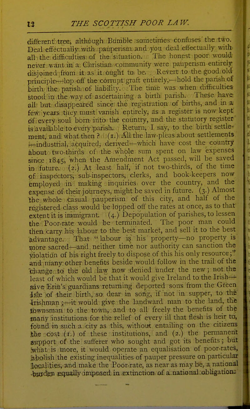 difffirEnfetaPES^ although ;Bumble sometimes confuses the two. Deal :efiFectuaUyr with pauperisna. and you deal.effectually with' all-i the difficulties! of theiisituation. The honest poor would never Yv-ant in: a: Ghristian'/community were pauperism entirely; di'sjoiaedjfrQm itas it. ought to-be. . Revert to the good, old principler^lop <& the corrupt graft entirely,—hold the parish of birth/the. parishi;of liability.' The time was when difficulties stood in the way,of ascertaining a buth parish. These have all but! disappeated since the ; registration of births, and in a fewnyears they rausti vanish entirely, as a register is now kept dfi every soul born into the country, and tlie statutory register isiavaiilable to every paiishi RetOT^^ to the birth settle- ment,und.whatthen ?!i (ii) All the law-pleas about settlements r-f-industrial, acquired,: derived^which have cost tlie country about two-tliirds of the whole sum spent on law expenses since 1845, when the Amendment Act passed, Avill be saved in!ifuture. (2.) At least half, if not two-thirds, of the time of.; inspectors,' sub-inspectors, clerks, and book-keepers now .employed in making inquiries, over the country, and the expense of their journeys, might be saved in future. (3.) Almost the whole casual pauperism of this city, and half of the registered class avouM be lopped off the rates at once, as to that extent it is immigrant. (4.) Depopulation of parishes, to lessen the Poor-rate would be terminated. The poor man could then carry his labour to the best' market, and sell it to the best advantage, that  labour i^' his property—no property is more sacred—and neither time nor authority can sanction the yitolation of his right freely to dispose of this his only resource; and many-other benefits beside would follow in the trail of the cliangeiitQ, the old law jxcw denied, under the new ; not the least of which would be that it would give Ireland to the Irish-^ save Erin's, guardians returning deported sons from the Green dsdB iof rtheir birth, so. d«ar in sorig, if not in supper, to tte ■Irishman;—it would give the landward man to the land, the townsman to the town, and to all freely the benefits of the snany institutions for the relief of every ill that flesh is Ireir to, found in such a city as this, without entaihng on the citizens :the cost (i.) of these institutions, and (2.) the permanent Siipport of the sufferer who sought and got its benefits; but fwhat is more, it would operate an equalisation of poor-rates, SaboHsh the existing inequalities of pauper pressure on particular localities, and make the Poor-rate, as near as may be, a national 'byjd^ ^ualLydmposedia .extinction, of a national .obligation: