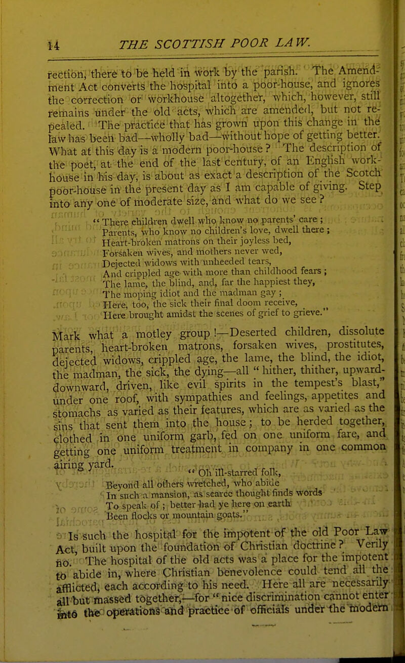 reCtibn, there to be held iii wbfk Hy-tlie pafisTi. ' the Atnend- meht Act converts the hospital irito a pbof-house, and ignores the correction or-Workhouse altogethe'r, which, however, still remains under the old' acts, which are amelided, but not re- pealed. > The practice: that has grown upon this chaiige in the rawhas beeiv bad—wholly bad—without hope of getting better. What at this day is a modern poor-house ? The description of the poet;-at the end of the last century, of an Enghsh work- house in his day, is about as exact'a description of the Scotch poor-house in the present day as I am capable of giving. Step into^ arty 'one' bf moderate size, ■ and what do we see ? '( ; ««There chilcken dwell who know no parents care ; '' ' Parents, who know no children's love, dwell there ; Heart-broken matrons on their joyless bed, Forsaken wives, and mothers never wed, Dejected widows with unheeded tears. And crippled age with more than childhood fears ; The lame, the blind, and, far the happiest they, The moping idiot and the madman gay I-Iere, too, the sick their final doom receive. Here brought amidst the scenes of grief to grieve. Mark what a motley group !—Deserted children, dissolute parents, heart-broken matrons, forsaken wves, prostitutes, dfejected widoWs, crippled age, the lame, the blind, the idiot, the madman, the sick, the dying—all hither, thither, upward- downward, driven, like evil spirits in the tempest's blast, mider one fob^, with sympathies and feelings, appetites and Itbmachs as varied as their features, which are as varied as the sins that sent them into the house; to be herded together, clothed in one uniform, garb, fed on one uniform fare, and getting one unif^jm, tre^tpo^e in one common airing yard., i,,;. ■ : v r « ' * . ■ ■- f 'Oh ill-staiTcd folic, B'eyoM kit'ciaiefs wretched, who abide In such a mansion, as scarce thought finds words To speak of; better liad ye here on earth ' ' ' f Been fl.ocks or mountain gp^ts. OTls'-Sufch 'the hospital' for the impotent of the old Poor Law Act, built upon the foundation of Christian doctrine ? Venly iio.' The hospital of the old acts was a place for the impotent: ito abide in, where Christian benevolence could tend all the: ifflicted, each according to his need. Here all are necessarily-■ ail-but massed together,—for nice discrimination cannot enter- the' ap^Atioftl- ahd prac^^ official's under tlie 'tiiodetti i