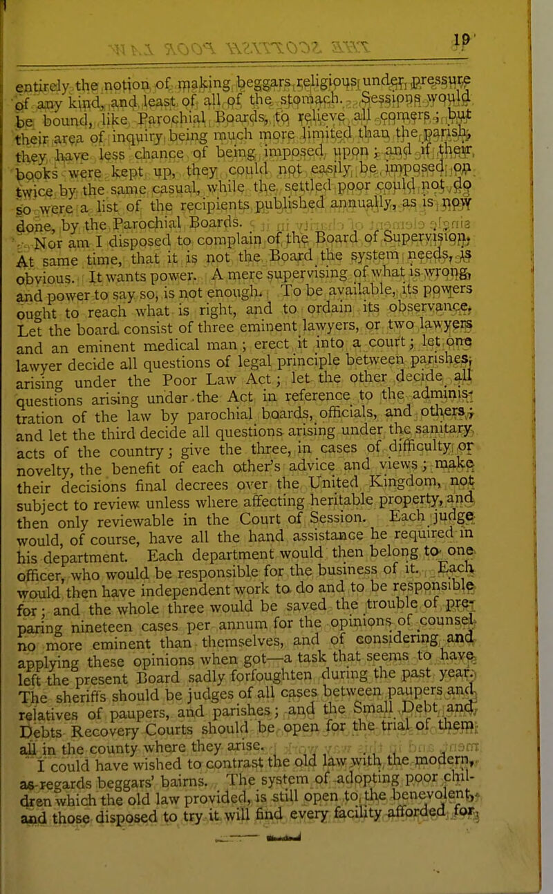 entirely the notion of n^aking beggars,i;eligion5rund^^, ^]^^mW •of aivy kind„,^n(il„leastof, £^11, pf the stom^cJi. - ,,Se9f ipi3^.>yqi^l#, bounci„4ike> -J?fi.rochiMi^5p^^^.i(<;^ aU ..^99ii;i,^rp,^n)?i¥^ their ar^a of inqyiry being much more bniit.Qd t^^ tpefjp^ps^ thCT, 'Iwie l^ss change , qf being imposed upon ^ fla^^^gif ^h^, booksWp: W^:m tl^^yi cpuki np^easjly. bp,,^W9?edi,p^i, twice by the same casual, while the, settled pppr c.ppl^.nQ^-.gg so were 1 a list of the recipients pul^lished annually, fis i^ done, by the.Parochial , Boards, j, Yjhi;i!:, lo jagm-jJo gfgnia •-S Nor am I disposed to complaip of fhe Board pf SupeTy^^ipfjj At same time, that it is not the Board the system,nee^i^,.3^3 obvious.' '■■ It wants power. A mere super vismg of what is >s^roT}g, and power to say so, is not enouglo.; To be available, its P9\^iers ought to reach what is right, and to ordam its obsery^n*?^ Let the board consist of three eminent lawyers, or two lawyeris and an eminent medical man; erect it into a court; let,pnc lawyer decide all questions of legal principle between panshe^j arising under the Poor Law Act; let the other decide^ aU questions arising under.the Act in reference to the adminis^ tration of the law by parochial boards, officials, -and, ptli,er3^;f and let the third decide all questions arising under the sanitary-, acts of the country; give the tliree, in cases of difficulty, novelty, the benefit of each other's advice and views; mak© their decisions final decrees over the United Kingdom, not subject to review unless where affecting heritable property, and then only reviewable in the Court of Session. Each judge would, of course, have all the hand assistance he required m his department. Each department would then belong to. one. officer, who would be responsible for the, business of it., , Ea^lv would then have independent work to, do and to be responsibly for • and the whole three would be saved the trouble of p^;^T paring nineteen cases per annum for the opmions of counsM^ no nfore eminent than ■ themselves, and of eonsidenng, an(^. applying these opinions when got—a task that seems to hav^ left the present Board sadly forfoughten during the past year;, The sherif^■s should be judges of all cases between paupers and, relatives of paupers, and parishes; and tlie Small,Debt;an4; Debts Recovery Courts should be - open for the-tnal of tlieffi aU in the county where they arise. ,^ ,■ _ : ■ ,, ,! jin ' i could have wished to contrast the old Uw^witl^.the-paod^rn,. a«-regards beggars' bairns. The system of adopting poor chil- dren which the old law provided, is still open to, the benevolent,, and those disposed to try it will find every faciUty afforded .foTj