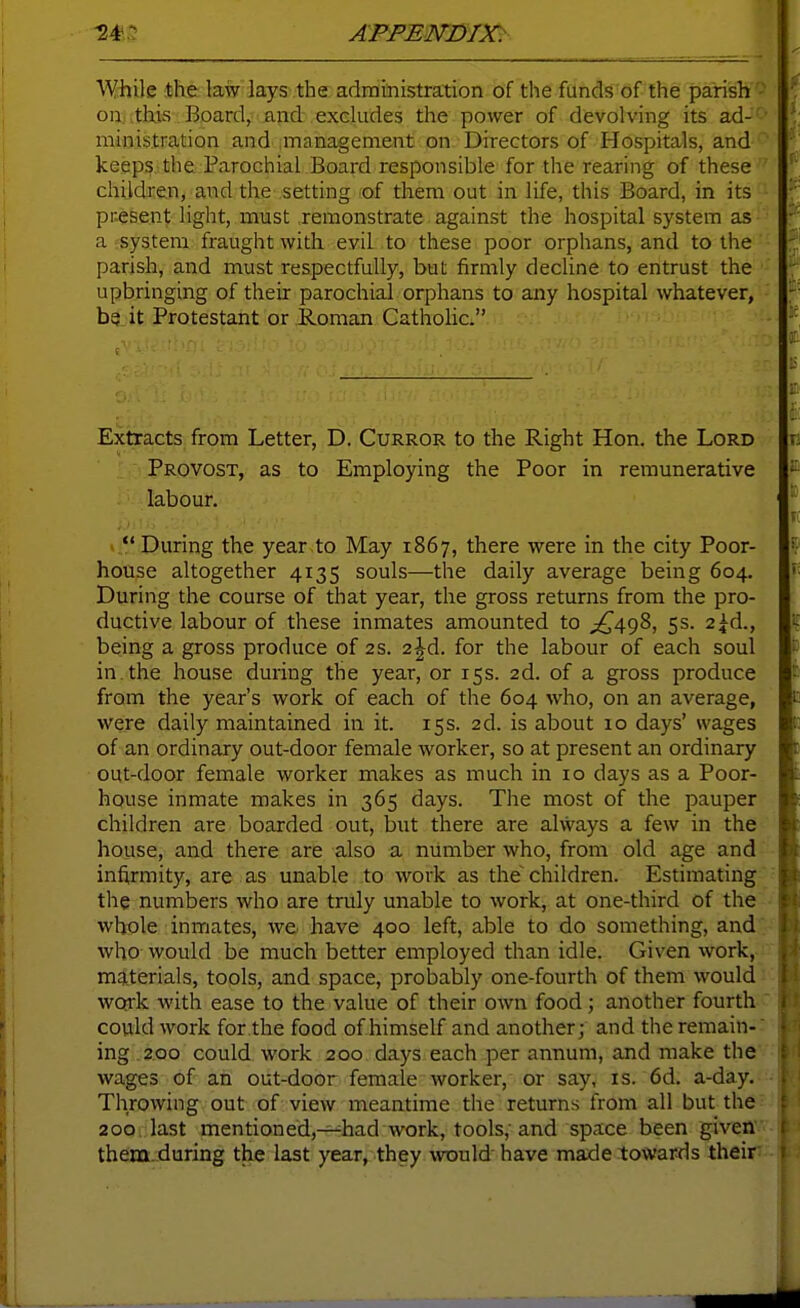 While the law lays the administration of the funds of the parish '^ on this Board, and excludes the power of devolving its ad-' ministration and management on Directors of Hospitals, and  keeps the Parochial Board responsible for the rearing of these  children, and the setting of them out in life, this Board, in its ■ pr-esent light, must remonstrate against the hospital system as a system fraught with evil to these poor orphans, and to the parish, and must respectfully, but firmly decline to entrust the upbringing of their parochial orphans to any hospital whatever, ba.it Protestant or Roman Cathohc. Extracts from Letter, D. Curror to the Right Hon. the Lord Provost, as to Employing the Poor in remunerative labour.  During the year to May 1867, there were in the city Poor- house altogether 4135 souls—the daily average being 604. During the course of that year, the gross returns from the pro- ductive labour of these inmates amounted to ^^498, 5s. 2|d., being a gross produce of 2s. 2 Jd. for the labour of each soul in. the house during the year, or T5S. 2d. of a gross produce from the year's work of each of the 604 who, on an average, were daily maintained in it. 15s. 2d. is about 10 days' wages of an ordinary out-door female worker, so at present an ordinary out-door female worker makes as much in 10 days as a Poor- house inmate makes in 365 days. The most of the pauper children are boarded out, but there are alvvays a few in the house, and there are also a number who, from old age and infirmity, are as unable to work as the children. Estimating the numbers who are truly unable to work, at one-third of the whole inmates, we have 400 left, able to do something, and who would be much better employed than idle. Given work, materials, tools, and space, probably one-fourth of them would: work with ease to the value of their own food; another fourth ' could work for the food of himself and another; and the remain- ing .2.00 could work 200 days each per annum, and make the' wages of an out-door female worker, or say, is. 6d. a-day. Throwing out of view meantime the returns from all but the^ 200, last mentioned,—had work, tools; and space been given them.during the last year, they would have made towards their