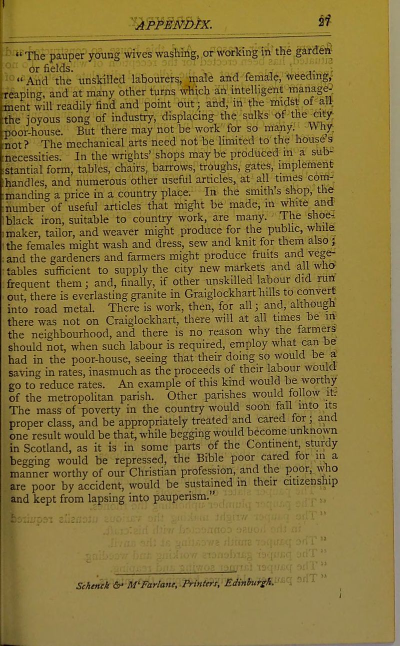 27' The pauper young wives washing, or working in'the gardeft- or fields. v •• And the unskilled labourers, male and female, tyeeding,- teaping, and at many other turns which an intelligent manage-; iient will readily find and point «ut; and, in the iTiids^ of all the joyous song of industry, displacing the sulks of the city poor-house. But there may not be work for so many. Why •not? The mechanical arts need not be limited to the house s necessities. In the wrights' shops may be produced m a sub- stantial form, tables, chairs, barrows, troughs, gates, implement .handles, and numerous other useful articles, at all times com- manding a price in a country place. In the smith's shop, the number of useful articles that might be made, m white and black iron, suitable to country work, are many. The shoe., maker, tailor, and weaver might produce for the public, while_ the females might wash and dress, sew and knit for them also! and the gardeners and farmers might produce fruits and vege- tables sufficient to supply the city new markets and all who frequent them; and, finally, if other unskilled labour did run out, there is everlasting granite in Graiglockhart hills to convert into road metal. There is work, then, for all; and, although there was not on Graiglockhart, there will at all times be ih' the neighbourhood, and there is no reason why the farmers should not, when such labour is required, employ what can be had in the poor-house, seeing that their doing so would be a saving in rates, inasmuch as the proceeds of their labour would go to reduce rates. An example of this kind would be worthy of the metropolitan parish. Other parishes would follow it.- The mass of poverty in the country would soon fall into its proper class, and be appropriately treated and cared for; and one result would be that, while begging would become unknown in Scotland, as it is in some parts of the Continent sturdy begging would be repressed, the Bible poor cared for in a manner worthy of our Christian profession, and the poor, who are poor by accident, would be sustained in their citizenship and kept from lapsing into pauperism. Schemk dr* M'Farlane, Printers, Edinburgh.