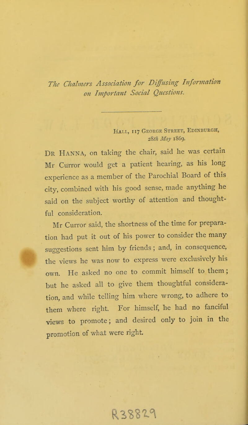 The Chalmers Association for Diffusing Information on Important Social Questions. Hall, 117 George Street, Edinburgh, 2%th May 1869. DR HANNA, on taking the chair, said he was certain Mr Curror would get a patient hearing, as his long experience as a member of the Parochial Board of this city, combined with his good sense, made anything he said on the subject worthy of attention and thought- ful consideration. Mr Curror said, the shortness of the time for prepara- tion had put it out of his power to consider the many suggestions sent him by friends ; and, in consequence, the views he was now to express were exclusively his own. He asked no one to commit himself to them; but he asked all to give them thoughtful considera- tion, and while telling him where wrong, to adhere to them where right. For himself, he had no fanciful views to promote; and desired only to join in the promotion of what were right.