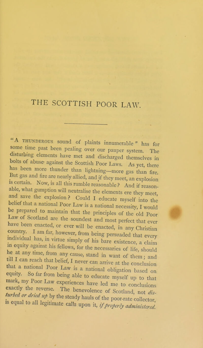 THE SCOTTISH POOR LAW. A thunderous sound of plaints innumerable has for some time past been pealing over our pauper system. The disturbing elements have met and discharged themselves in bolts of abuse- against the Scottish Poor Laws. As yet there has been more thunder than lightning-more gas than fire But gas and fire are nearly allied, and if they meet, an explosion is certain. Now, is all this rumble reasonable ? And if reason able, what gumption will neutralise the elements ere they meet and save the explosion ? Could I educate myself into the belief that a national Poor Law is a national necessity, I would be prepared to maintain that the principles of the old Poor Law of Scotland are the soundest and most perfect that ever have been enacted, or ever will be enacted, in any Christian country. I am far, however, from being persuaded that every individual has, in virtue simply of his bare existence, a claim m equity against his fellows, for the necessaries of life, should he at any time, from any cause, stand in want of them; and til II can reach that belief, I never can arrive at the conclusion hat a national Poor Law is a national obligation based on equity. So far from being able to educate myself up to that mark my Poor Law experiences have led me to conclusions exactly the reverse. The benevolence of Scotland, not dis- turbed or dried up by the steady hauls of the poor-rate collector is equal to all legitimate calls upon it, if properly administered