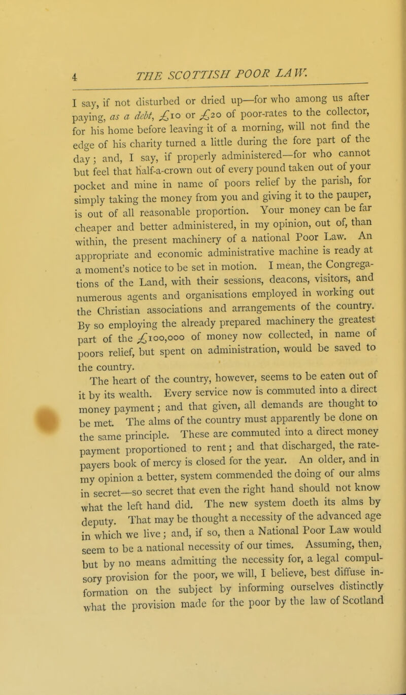 I say if not disturbed or dried up—for who among us after paying, as a debt, £10 or £20 of poor-rates to the collector, for his home before leaving it of a morning, will not find the edge of his charity turned a little during the fore part of the day; and, I say, if properly administered—for who cannot but feel that half-a-crown out of every pound taken out of your pocket and mine in name of poors relief by the parish, for simply taking the money from you and giving it to the pauper, is out of all reasonable proportion. Your money can be far cheaper and better administered, in my opinion, out of, than within, the present machinery of a national Poor Law. An appropriate and economic administrative machine is ready at a moment's notice to be set in motion. I mean, the Congrega- tions of the Land, with their sessions, deacons, visitors, and numerous agents and organisations employed in working out the Christian associations and arrangements of the country. By so employing the already prepared machinery the greatest part of the ^100,000 of money now collected, in name of poors relief, but spent on administration, would be saved to the country. The heart of the country, however, seems to be eaten out of it by its wealth. Every service now is commuted into a direct money payment; and that given, all demands are thought to be met. The alms of the country must apparently be done on the same principle. These are commuted into a direct money payment proportioned to rent; and that discharged, the rate- payers book of mercy is closed for the year. An older, and in my opinion a better, system commended the doing of our alms in secret—so secret that even the right hand should not know what the left hand did. The new system doeth its alms by deputy. That may be thought a necessity of the advanced age in which we live ; and, if so, then a National Poor Law would seem to be a national necessity of our times. Assuming, then, but by no means admitting the necessity for, a legal compul- sory provision for the poor, we will, I believe, best diffuse in- formation on the subject by informing ourselves distinctly what the provision made for the poor by the law of Scotland