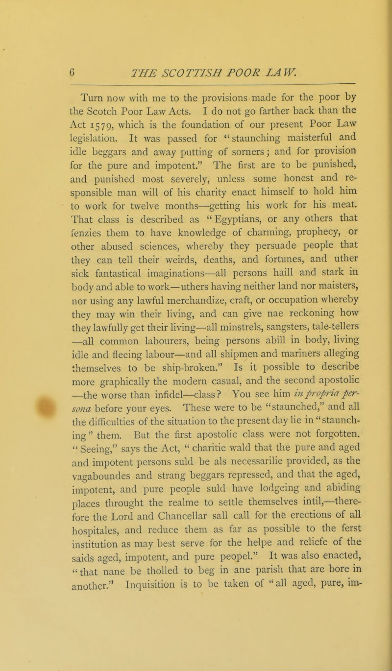 Turn now with me to the provisions made for the poor by the Scotch Poor Law Acts. I do not go farther back than the Act 1579, which is the foundation of our present Poor Law legislation. It was passed for  staunching maisterful and idle beggars and away putting of sorners; and for provision for the pure and impotent. The first are to be punished, and punished most severely, unless some honest and re- sponsible man will of his charity enact himself to hold him to work for twelve months—getting his work for his meat. That class is described as Egyptians, or any others that fenzies them to have knowledge of charming, prophecy, or other abused sciences, whereby they persuade people that they can tell their weirds, deaths, and fortunes, and uther sick fantastical imaginations—all persons haill and stark in body and able to work—uthers having neither land nor maisters, nor using any lawful merchandize, craft, or occupation whereby they may win their living, and can give nae reckoning how they lawfully get their living—all minstrels, sangsters, tale-tellers —all common labourers, being persons abill in body, living idle and fleeing labour—and all shipmen and mariners alleging themselves to be ship-broken. Is it possible to describe more graphically the modern casual, and the second apostolic —the worse than infidel—class ? You see him in propria per- sona before your eyes. These were to be staunched, and all the difficulties of the situation to the present day lie in staunch- ing  them. But the first apostolic class were not forgotten.  Seeing, says the Act,  charitie wald that the pure and aged and impotent persons suld be als necessarilie provided, as the vagaboundes and Strang beggars repressed, and that the aged, impotent, and pure people suld have lodgeing and abiding places throught the realme to settle themselves intil,—there- fore the Lord and Chancellar sail call for the erections of all hospitales, and reduce them as far as possible to the ferst institution as may best serve for the helpe and reliefe of the saids aged, impotent, and pure peopel. It was also enacted,  that nane be tholled to beg in ane parish that are bore in another. Inquisition is to be taken of  all aged, pure, im-