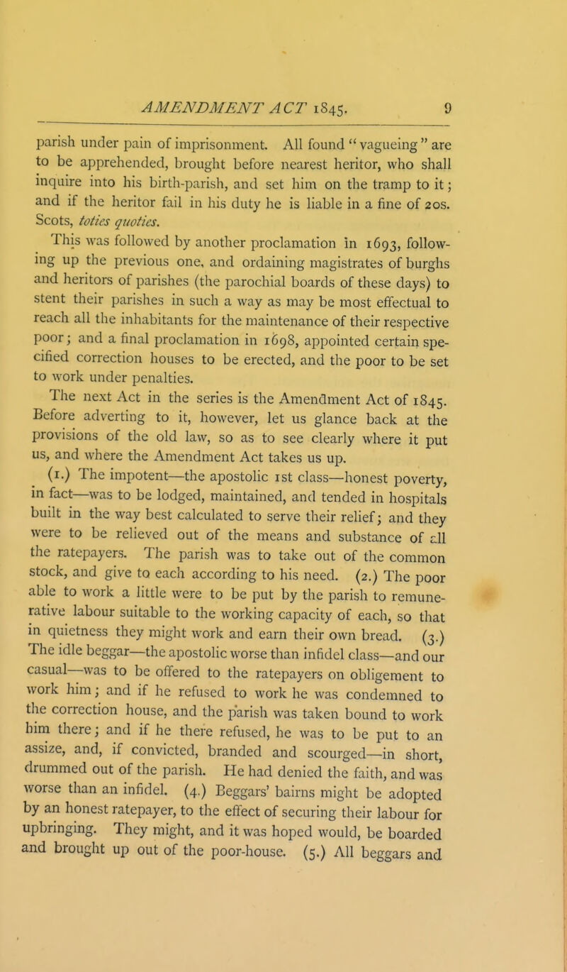 parish under pain of imprisonment. All found  vagueing  are to be apprehended, brought before nearest heritor, who shall inquire into his birth-parish, and set him on the tramp to it 3 and if the heritor fail in his duty he is liable in a fine of 20s. Scots, toties quotics. This was followed by another proclamation in 1693, follow- ing up the previous one, and ordaining magistrates of burghs and heritors of parishes (the parochial boards of these days) to stent their parishes in such a way as may be most effectual to reach all the inhabitants for the maintenance of their respective poor; and a final proclamation in 1698, appointed certain spe- cified correction houses to be erected, and the poor to be set to work under penalties. The next Act in the series is the Amendment Act of 1845. Before adverting to it, however, let us glance back at the provisions of the old law, so as to see clearly where it put us, and where the Amendment Act takes us up, (1.) The impotent—the apostolic 1st class—honest poverty, in fact—was to be lodged, maintained, and tended in hospitals built in the way best calculated to serve their relief; and they were to be relieved out of the means and substance of all the ratepayers. The parish was to take out of the common stock, and give to each according to his need. (2.) The poor able to work a little were to be put by the parish to remune- rative labour suitable to the working capacity of each, so that in quietness they might work and earn their own bread. (3.) The idle beggar—the apostolic worse than infidel class—and our casual—was to be offered to the ratepayers on obligement to work him; and if he refused to work he was condemned to the correction house, and the parish was taken bound to work him there \ and if he there refused, he was to be put to an assize, and, if convicted, branded and scourged—in short, drummed out of the parish. He had denied the faith, and was worse than an infidel. (4.) Beggars' bairns might be adopted by an honest ratepayer, to the effect of securing their labour for upbringing. They might, and it was hoped would, be boarded and brought up out of the poor-house. (5,) All beggars and