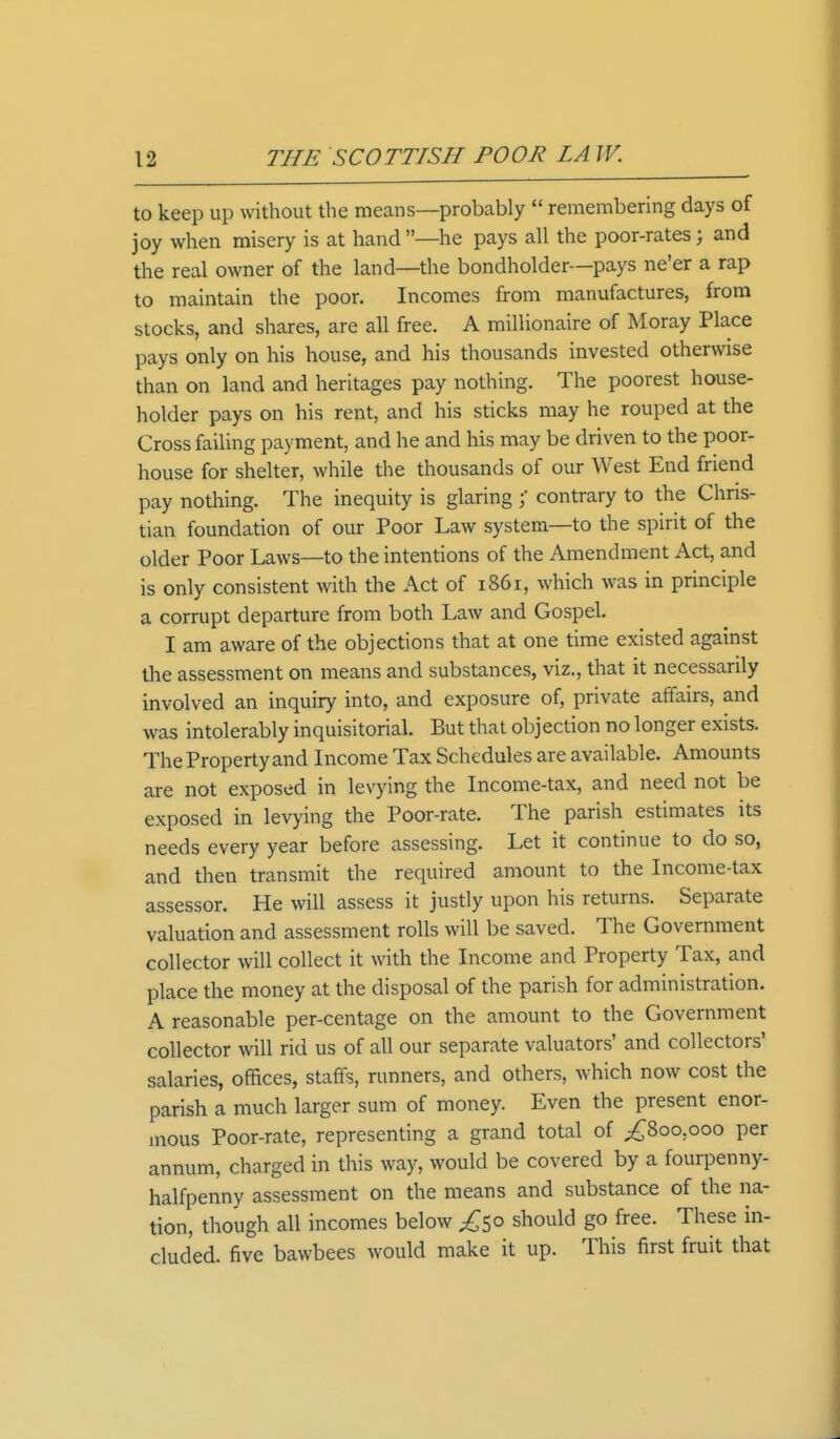 to keep up without the means—probably  remembering days of joy when misery is at hand —he pays all the poor-rates; and the real owner of the land—the bondholder—pays ne'er a rap to maintain the poor. Incomes from manufactures, from stocks, and shares, are all free. A millionaire of Moray Place pays only on his house, and his thousands invested otherwise than on land and heritages pay nothing. The poorest house- holder pays on his rent, and his sticks may he rouped at the Cross failing payment, and he and his may be driven to the poor- house for shelter, while the thousands of our West End friend pay nothing. The inequity is glaring ;* contrary to the Chris- tian foundation of our Poor Law system—to the spirit of the older Poor Laws—to the intentions of the Amendment Act, and is only consistent with the Act of 1861, which was in principle a corrupt departure from both Law and Gospel. I am aware of the objections that at one time existed against the assessment on means and substances, viz., that it necessarily involved an inquiry into, and exposure of, private affairs, and was intolerably inquisitorial. But that objection no longer exists. The Property and Income Tax Schedules are available. Amounts are not exposed in levying the Income-tax, and need not be exposed in levying the Poor-rate. The parish estimates its needs every year before assessing. Let it continue to do so, and then transmit the required amount to the Income-tax assessor. He will assess it justly upon his returns. Separate valuation and assessment rolls will be saved. The Government collector will collect it with the Income and Property Tax, and place the money at the disposal of the parish for administration. A reasonable per-centage on the amount to the Government collector will rid us of all our separate valuators' and collectors' salaries, offices, staffs, runners, and others, which now cost the parish a much larger sum of money. Even the present enor- mous Poor-rate, representing a grand total of ^800,000 per annum, charged in this way, would be covered by a fourpenny- halfpenny assessment on the means and substance of the na- tion, though all incomes below ^50 should go free. These in- cluded, five bawbees would make it up. This first fruit that