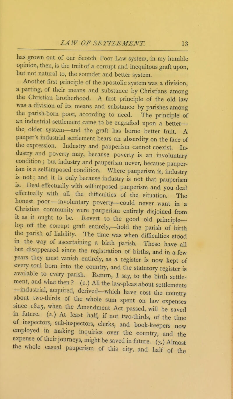 has grown out of our Scotch Poor Law system, in my humble opinion, then, is the fruit of a corrupt and inequitous graft upon, but not natural to, the sounder and better system. Another first principle of the apostolic system was a division, a parting, of their means and substance by Christians among the Christian brotherhood. A first principle of the old law was a division of its means and substance by parishes among the parish-born poor, according to need. The principle of an industrial settlement came to be engrafted upon a better- trie older system—and the graft has borne better fruit. A pauper's industrial settlement bears an absurdity on the face of the expression. Industry and pauperism cannot coexist. In- dustry and poverty may, because poverty is an involuntary condition; but industry and pauperism never, because pauper- ism is a self-imposed condition. Where pauperism is, industry is not j and it is only because industry is not that pauperism is. Deal effectually with self-imposed pauperism and you deal effectually with all the difficulties of the situation. The honest poor—involuntary poverty—could never want in a Christian community were pauperism entirely disjoined from it as it ought to be. Revert to the good old principle- lop off the corrupt graft entirely,—hold the parish of birth the parish of liability. The time was when difficulties stood in the way of ascertaining a birth parish. These have all but disappeared since the registration of births, and in a few years they must vanish entirely, as a register is now kept of every soul born into the country, and the statutory register is available to every parish. Return, I say, to the birth settle- ment, and what then ? (i.) All the law-pleas about settlements —industrial, acquired, derived—which have cost the country about two-thirds of the whole sum spent on law expenses since 1845, when the Amendment Act passed, will be saved in future. (2.) At least half, if not two-thirds, of the time of inspectors, sub-inspectors, clerks, and book-keepers now employed m making inquiries over the country, and the expense of their journeys, might be saved in future. (3.) Almost the whole casual pauperism of this city, and half of the