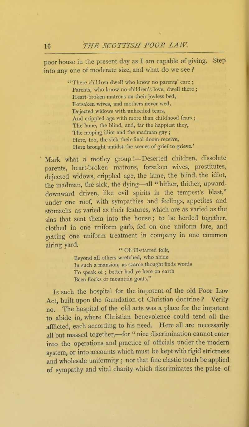 ■ poor-house in the present day as I am capable of giving. Step into any one of moderate size, and what do we see ? M There children dwell who know no parent*' care ; Parents, who know no children's love, dwell there ; Heart-broken matrons on their joyless bed, Forsaken wives, and mothers never wed, Dejected widows with unheeded tears, And crippled age with more than childhood fears ; The lame, the blind, and, far the happiest they, The moping idiot and the madman gay ; Here, too, the sick their final doom receive, Here brought amidst the scenes of grief to grieve.' ' Mark what a motley group !—Deserted children, dissolute parents, heart-broken matrons, forsaken wives, prostitutes, dejected widows, crippled age, the lame, the blind, the idiot, the madman, the sick, the dying—all  hither, thither, upward- downward driven, like evil spirits in the tempest's blast, under one roof, with sympathies and feelings, appetites and stomachs as varied as their features, which are as varied as the sins that sent them into the house; to be herded together, clothed in one uniform garb, fed on one uniform fare, and getting one uniform treatment in company in one common airing yard.  Oh ill-starred folk, Beyond all others wretched, who abide In such a mansion, as scarce thought finds words To speak of ; better had ye here on earth Been flocks or mountain goats. Is such the hospital for the impotent of the old Poor Law Act, built upon the foundation of Christian doctrine ? Verily no. The hospital of the old acts was a place for the impotent to abide in, where Christian benevolence could tend all the afflicted, each according to his need. Here all are necessarily all but massed together,—for  nice discrimination cannot enter into the operations and practice of officials under the modern system, or into accounts which must be kept with rigid strictness and wholesale uniformity ; nor that fine elastic touch be applied of sympathy and vital charity which discriminates the pulse of