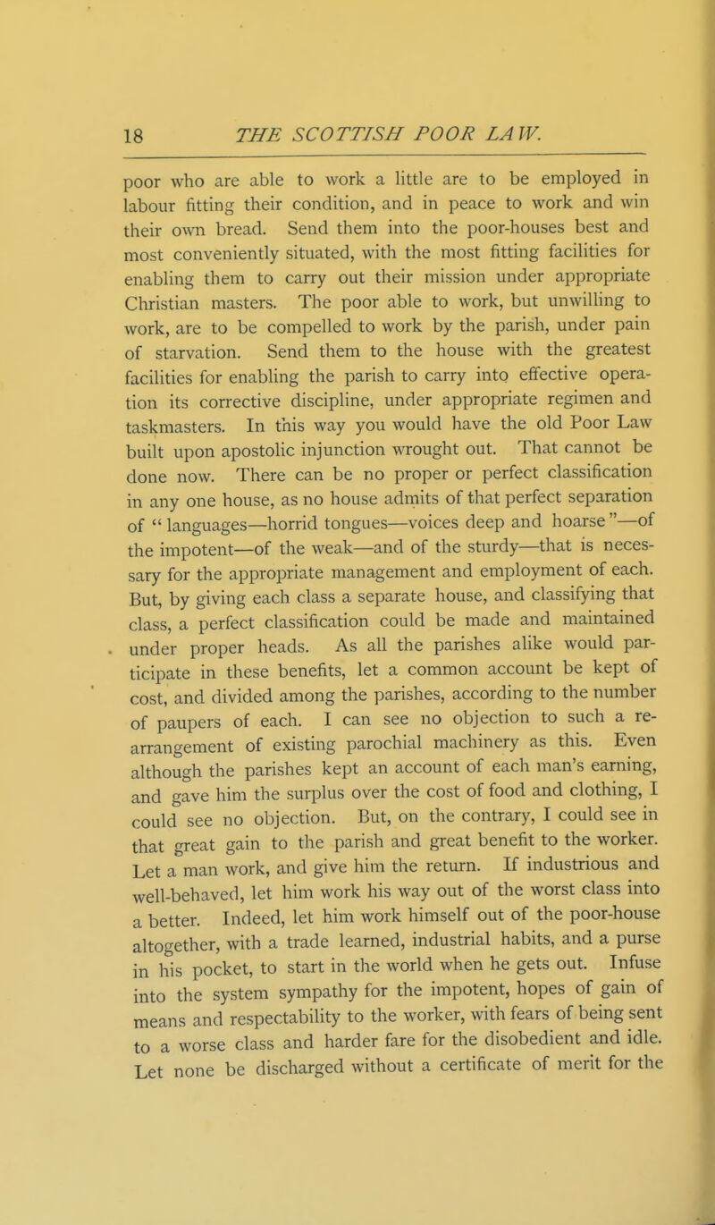 poor who are able to work a little are to be employed in labour fitting their condition, and in peace to work and win their own bread. Send them into the poor-houses best and most conveniently situated, with the most fitting facilities for enabling them to carry out their mission under appropriate Christian masters. The poor able to work, but unwilling to work, are to be compelled to work by the parish, under pain of starvation. Send them to the house with the greatest facilities for enabling the parish to carry into effective opera- tion its corrective discipline, under appropriate regimen and taskmasters. In this way you would have the old Poor Law built upon apostolic injunction wrought out. That cannot be done now. There can be no proper or perfect classification in any one house, as no house admits of that perfect separation of  languages—horrid tongues—voices deep and hoarse —of the impotent—of the weak—and of the sturdy—that is neces- sary for the appropriate management and employment of each. But, by giving each class a separate house, and classifying that class, a perfect classification could be made and maintained under proper heads. As all the parishes alike would par- ticipate in these benefits, let a common account be kept of cost, and divided among the parishes, according to the number of paupers of each. I can see no objection to such a re- arrangement of existing parochial machinery as this. Even although the parishes kept an account of each man's earning, and gave him the surplus over the cost of food and clothing, I could see no objection. But, on the contrary, I could see in that great gain to the parish and great benefit to the worker. Let a man work, and give him the return. If industrious and well-behaved, let him work his way out of the worst class into a better. Indeed, let him work himself out of the poor-house altogether, with a trade learned, industrial habits, and a purse in his pocket, to start in the world when he gets out. Infuse into the system sympathy for the impotent, hopes of gain of means and respectability to the worker, with fears of being sent to a worse class and harder fare for the disobedient and idle. Let none be discharged without a certificate of merit for the