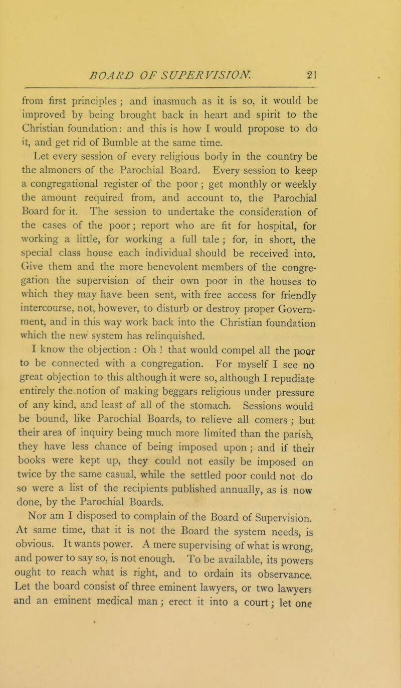 from first principles ; and inasmuch as it is so, it would be improved by being brought back in heart and spirit to the Christian foundation: and this is how I would propose to do it, and get rid of Bumble at the same time. Let every session of every religious body in the country be the almoners of the Parochial Board. Every session to keep a congregational register of the poor ; get monthly or weekly the amount required from, and account to, the Parochial Board for it. The session to undertake the consideration of the cases of the poor; report who are fit for hospital, for working a little, for working a full tale ; for, in short, the special class house each individual should be received into. Give them and the more benevolent members of the congre- gation the supervision of their own poor in the houses to which they may have been sent, with free access for friendly intercourse, not, however, to disturb or destroy proper Govern- ment, and in this way work back into the Christian foundation which the new system has relinquished. I know the objection : Oh ! that would compel all the poor to be connected with a congregation. For myself I see no great objection to this although it were so, although I repudiate entirely the notion of making beggars religious under pressure of any kind, and least of all of the stomach. Sessions would be bound, like Parochial Boards, to relieve all comers ; but their area of inquiry being much more limited than the parish, they have less chance of being imposed upon j and if their books were kept up, they could not easily be imposed on twice by the same casual, while the settled poor could not do so were a list of the recipients published annually, as is now done, by the Parochial Boards. Nor am I disposed to complain of the Board of Supervision. At same time, that it is not the Board the system needs, is obvious. It wants power. A mere supervising of what is wrong, and power to say so, is not enough. To be available, its powers ought to reach what is right, and to ordain its observance. Let the board consist of three eminent lawyers, or two lawyers and an eminent medical man ; erect it into a court; let one