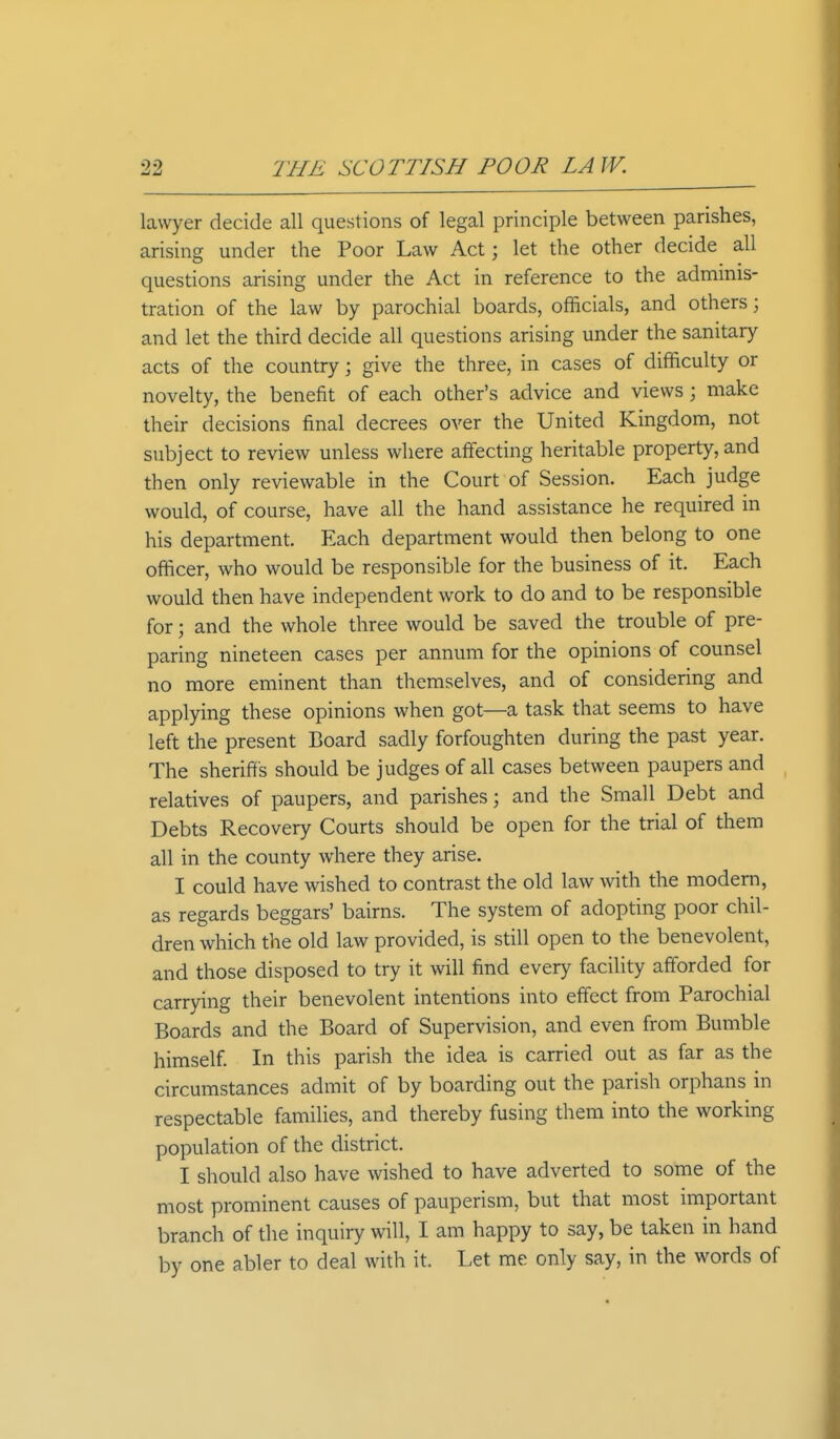 lawyer decide all questions of legal principle between parishes, arising under the Poor Law Act; let the other decide all questions arising under the Act in reference to the adminis- tration of the law by parochial boards, officials, and others; and let the third decide all questions arising under the sanitary acts of the country \ give the three, in cases of difficulty or novelty, the benefit of each other's advice and views j make their decisions final decrees over the United Kingdom, not subject to review unless where affecting heritable property, and then only reviewable in the Court of Session. Each judge would, of course, have all the hand assistance he required in his department. Each department would then belong to one officer, who would be responsible for the business of it. Each would then have independent work to do and to be responsible for; and the whole three would be saved the trouble of pre- paring nineteen cases per annum for the opinions of counsel no more eminent than themselves, and of considering and applying these opinions when got—a task that seems to have left the present Board sadly forfoughten during the past year. The sheriffs should be judges of all cases between paupers and relatives of paupers, and parishes j and the Small Debt and Debts Recovery Courts should be open for the trial of them all in the county where they arise. I could have wished to contrast the old law with the modern, as regards beggars' bairns. The system of adopting poor chil- dren which the old law provided, is still open to the benevolent, and those disposed to try it will find every facility afforded for carrying their benevolent intentions into effect from Parochial Boards and the Board of Supervision, and even from Bumble himself. In this parish the idea is carried out as far as the circumstances admit of by boarding out the parish orphans in respectable families, and thereby fusing them into the working population of the district. I should also have wished to have adverted to some of the most prominent causes of pauperism, but that most important branch of the inquiry will, I am happy to say, be taken in hand by one abler to deal with it. Let me only say, in the words of