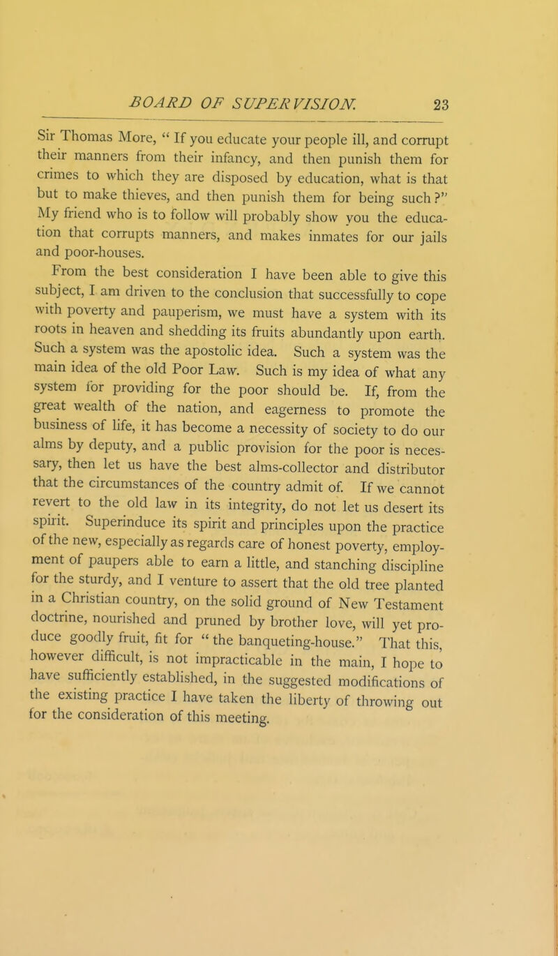 Sir Thomas More, If you educate your people ill, and corrupt their manners from their infancy, and then punish them for crimes to which they are disposed by education, what is that but to make thieves, and then punish them for being such ? My friend who is to follow will probably show you the educa- tion that corrupts manners, and makes inmates for our jails and poor-houses. From the best consideration I have been able to give this subject, I am driven to the conclusion that successfully to cope with poverty and pauperism, we must have a system with its roots in heaven and shedding its fruits abundantly upon earth. Such a system was the apostolic idea. Such a system was the main idea of the old Poor Law. Such is my idea of what any system for providing for the poor should be. If, from the great wealth of the nation, and eagerness to promote the business of life, it has become a necessity of society to do our alms by deputy, and a public provision for the poor is neces- sary, then let us have the best alms-collector and distributor that the circumstances of the country admit of. If we cannot revert to the old law in its integrity, do not let us desert its spirit. Superinduce its spirit and principles upon the practice of the new, especially as regards care of honest poverty, employ- ment of paupers able to earn a little, and stanching discipline for the sturdy, and I venture to assert that the old tree planted in a Christian country, on the solid ground of New Testament doctrine, nourished and pruned by brother love, will yet pro- duce goodly fruit, fit for the banqueting-house. That this, however difficult, is not impracticable in the main, I hope to have sufficiently established, in the suggested modifications of the existing practice I have taken the liberty of throwing out for the consideration of this meeting.