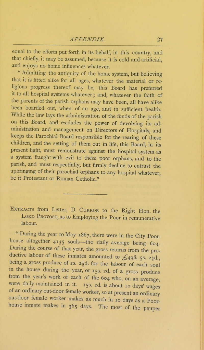 equal to the efforts put forth in its behalf, in this country, and that chiefly, it may be assumed, because it is cold and artificial, and enjoys no home influences whatever.  Admitting the antiquity of the home system, but believing that it is fitted alike for all ages, whatever the material or re- ligious progress thereof may be, this Board has preferred it to all hospital systems whatever; and, whatever the faith of the parents of the parish orphans may have been, all have alike been boarded out, when of an age, and in sufficient health. While the law lays the administration of the funds of the parish on this Board, and excludes the power of devolving its ad- ministration and management on Directors of Hospitals, and keeps the Parochial Board responsible for the rearing of these children, and the setting of them out in life, this Board, in its present light, must remonstrate against the hospital system as a system fraught with evil to these poor orphans, and to the parish, and must respectfully, but firmly decline to entrust the upbringing of their parochial orphans to any hospital whatever, be it Protestant or Roman Catholic. Extracts from Letter, D. Curror to the Right Hon. the Lord Provost, as to Employing the Poor in remunerative labour.  During the year to May 1867, there were in the City Poor- house altogether 4135 souls—the daily average being 604. During the course of that year, the gross returns from the pro- ductive labour of these inmates amounted to ^498, 5s. 2id. being a gross produce of 2s. 2£d. for the labour of 'each soul in the house during the year, or 15s. 2d. of a gross produce from the year's work of each of the 604 who, on an average were daily maintained in it. 15s. 2d. is about 10 days' wages of an ordinary out-door female worker, so at present an ordinary out-door female worker makes as much in 10 days as a Poor- house inmate makes in 365 days. The most of the pauper
