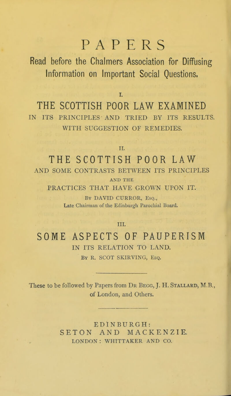 PAPERS Read before the Chalmers Association for Diffusing Information on Important Social Questions, L THE SCOTTISH POOR LAW EXAMINED IN ITS PRINCIPLES AND TRIED BY ITS RESULTS. WITH SUGGESTION OF REMEDIES. II. THE SCOTTISH POOR LAW AND SOME CONTRASTS BETWEEN ITS PRINCIPLES AND THE PRACTICES THAT HAVE GROWN UPON IT. By DAVID CURROR, Esq., Late Chairman of the Edinburgh Parochial Board. III. SOME ASPECTS OF PAUPERISM IN ITS RELATION TO LAND. By R. SCOT SKIRVING, Esq. These to be followed by Papers from Dr Begg, J. H. Stallard, M.B., of London, and Others. EDINBURGH: SETON AND MACKENZIE. LONDON : WHITTAKER AND CO.