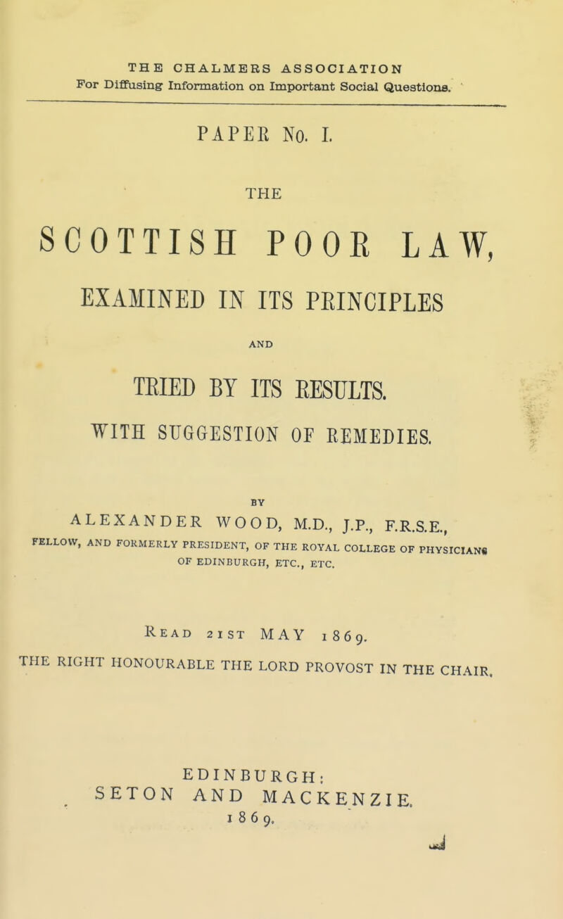 THE CHALMERS ASSOCIATION For Dififasing- Information on Important Social Questions. PAPER No. I. THE SCOTTISH POOR LAW, EXAMINED IN ITS PEINCIPLES AND TEIED BY ITS EESULTS. WITH SUGGESTION OF REMEDIES. BY ALEXANDER WOOD, M.D., J.P., F.R.S.E., FELLOW, AND FORMERLY PRESIDENT, OF THE ROYAL COLLEGE OF PHYSICIANS OF EDINBURGH, ETC., ETC. Read 2ist MAY 1869. THE RIGHT HONOURABLE THE LORD PROVOST IN THE CHAIR, EDINBURGH: SETON AND MACKENZIE. 1869.