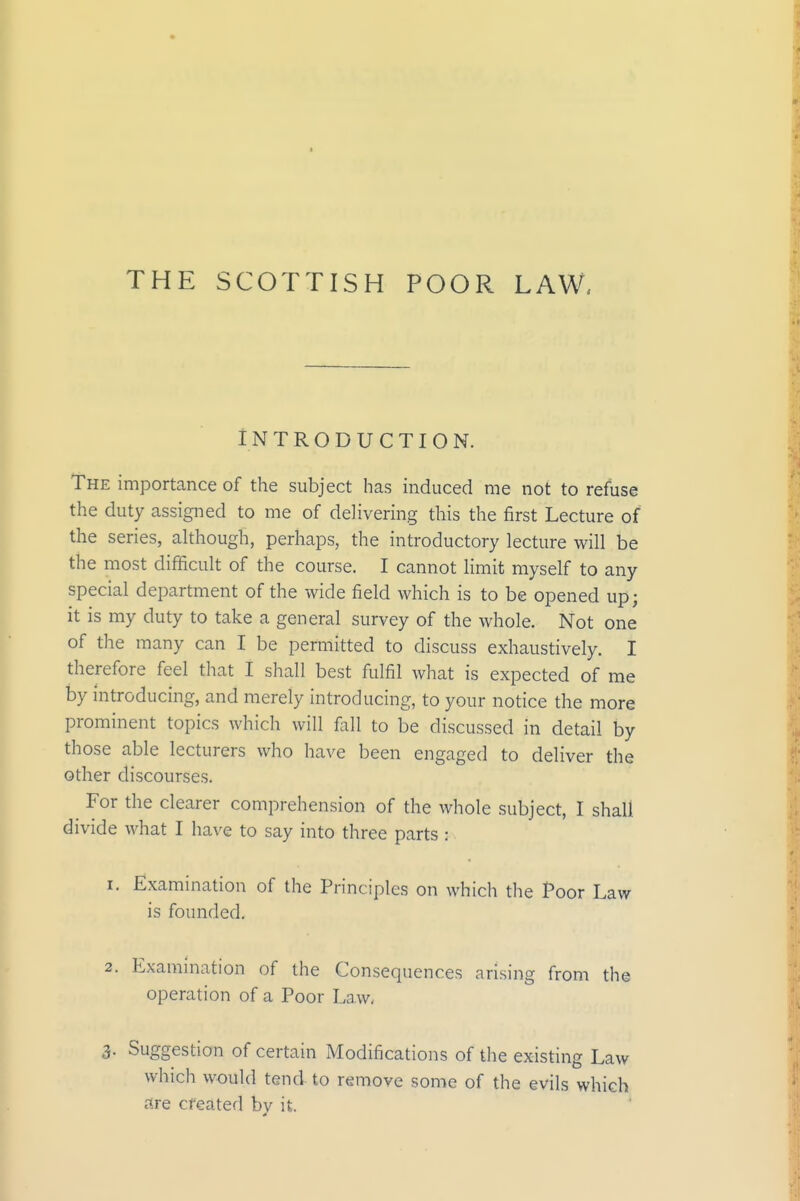 THE SCOTTISH POOR LAW, Introduction. The importance of the subject has induced me not to refuse the duty assigned to me of delivering this the first Lecture of the series, although, perhaps, the introductory lecture will be the most difficult of the course. I cannot limit myself to any special department of the wide field which is to be opened up; it is my duty to take a general survey of the whole. Not one of the many can I be permitted to discuss exhaustively. I therefore feel that I shall best fulfil what is expected of me by introducing, and merely introducing, to your notice the more prominent topics which will fall to be discussed in detail by those able lecturers who have been engaged to deliver the other discourses. For the clearer comprehension of the whole subject, I shall divide what I have to say into three parts : 1. Examination of the Principles on which the Poor Law is founded, 2. Examination of the Consequences arising from the operation of a Poor Law, 3- Suggestion of certain Modifications of the existing Law which would tend to remove some of the evils which lire created by it.