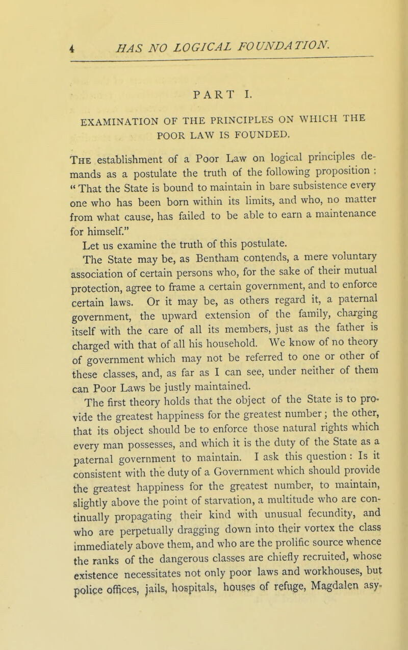 PART I. EXAMINATION OF THE PRINCIPLES ON WHICH THE POOR LAW IS FOUNDED. The establishment of a Poor Law on logical principles de- mands as a postulate the truth of the following proposition : •* That the State is bound to maintain in bare subsistence every one who has been born within its limits, and who, no matter from what cause, has failed to be able to earn a maintenance for himself. Let us examine the truth of this postulate. The State may be, as Bentham contends, a mere voluntary association of certain persons who, for the sake of their mutual protection, agree to frame a certain government, and to enforce certain laws. Or it may be, as others regard it, a paternal government, the upward extension of the family, charging itself with the care of all its members, just as the father is charged with that of all his household. We know of no theory of government which may not be referred to one or other of these classes, and, as far as I can see, under neither of them can Poor Laws be justly maintained. The first theory holds that the object of the State is to pro- vide the greatest happiness for the greatest number; the other, that its object should be to enforce those natural rights which every man possesses, and which it is the duty of the State as a paternal government to maintain. I ask this question: Is it consistent with the duty of a Government which should provide the greatest happiness for the greatest number, to maintain, slightly above the point of starvation, a multitude who are con- tinually propagating their kind with unusual fecundity, and who are perpetually dragging down into their vortex the class immediately above them, and who are the prolific source whence the ranks of the dangerous classes are chiefly recruited, whose existence necessitates not only poor laws and workhouses, but polipe ofnces, jails, hospitals, houses of refuge, Magdalen asy-