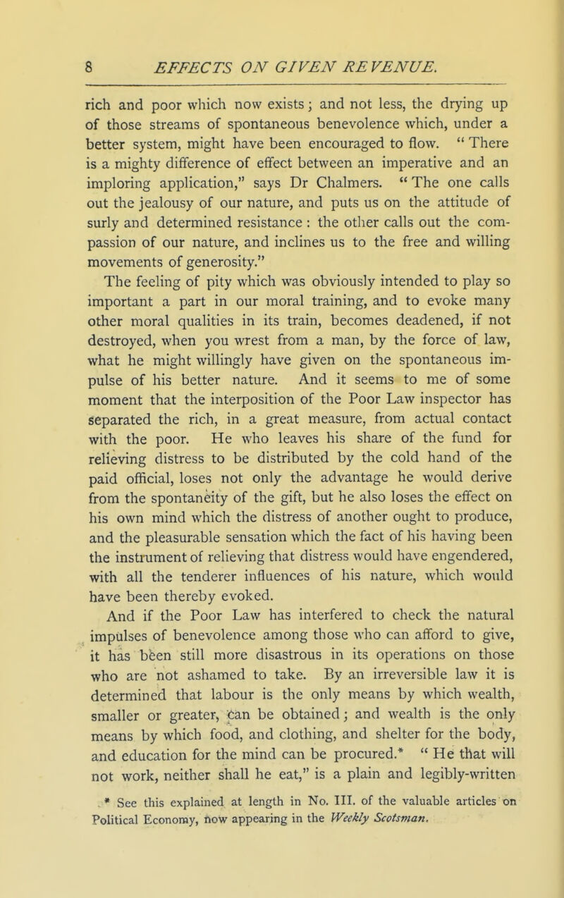 rich and poor which now exists; and not less, the drying up of those streams of spontaneous benevolence which, under a better system, might have been encouraged to flow.  There is a mighty difference of effect between an imperative and an imploring application, says Dr Chalmers.  The one calls out the jealousy of our nature, and puts us on the attitude of surly and determined resistance : the other calls out the com- passion of our nature, and inclines us to the free and willing movements of generosity. The feeling of pity which was obviously intended to play so important a part in our moral training, and to evoke many other moral qualities in its train, becomes deadened, if not destroyed, when you wrest from a man, by the force of law, what he might willingly have given on the spontaneous im- pulse of his better nature. And it seems to me of some moment that the interposition of the Poor Law inspector has separated the rich, in a great measure, from actual contact with the poor. He who leaves his share of the fund for relieving distress to be distributed by the cold hand of the paid official, loses not only the advantage he would derive from the spontaneity of the gift, but he also loses the effect on his own mind which the distress of another ought to produce, and the pleasurable sensation which the fact of his having been the instmment of relieving that distress would have engendered, with all the tenderer influences of his nature, which would have been thereby evoked. And if the Poor Law has interfered to check the natural ^ impulses of benevolence among those who can afford to give, ' it has bfeen still more disastrous in its operations on those who are not ashamed to take. By an irreversible law it is determined that labour is the only means by which wealth, smaller or greater, Can be obtained; and wealth is the only means by which food, and clothing, and shelter for the body, and education for the mind can be procured.* He that will not work, neither shall he eat, is a plain and legibly-written . * See this explained at length in No. III. of the valuable articles on Political Economy, ftow appearing in the Weekly Scotsman.