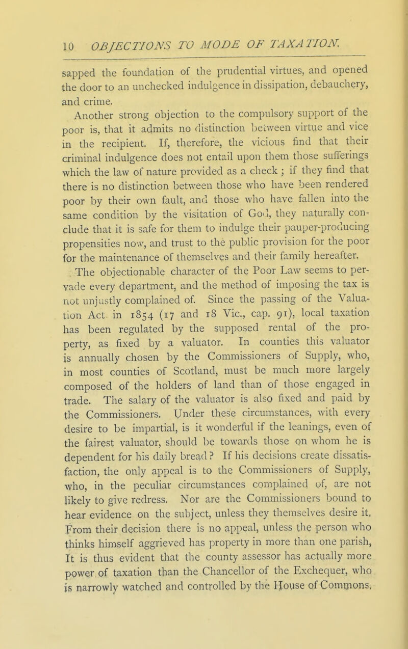 sapped the foundation of the prudential virtues, and opened the door to an unchecked indulgence in dissipation, debauchery, and crime. Another strong objection to the compulsory support of the poor is, that it admits no distinction Ijelween virtue and vice in the recipient. If, therefore, the vicious find that their criminal indulgence does not entail upon them those sufferings which the law of nature provided as a check; if they find that there is no distinction between those who have been rendered poor by their own fault, and those who have fallen into the same condition by the visitation of Go'l, they naturally con- clude that it is safe for them to indulge their pauper-producing propensities now, and trust to the public provision for the poor for the maintenance of themselves and their family hereafter. . The objectionable character of the Poor Law seems to per- vade every department, and the method of imposing the tax is not unjustly complained of Since the passing of the Valua- tion Act- in 1854 (17 and 18 Vic, cap. 91), local taxation has been regulated by the supposed rental of the pro- perty, as fixed by a valuator. In counties this valuator is annually chosen by the Commissioners of Supply, who, in most counties of Scotland, must be much more largely composed of the holders of land than of those engaged in trade. The salary of the valuator is also fixed and paid by the Commissioners. Under these circumstances, with every desire to be impartial, is it wonderful if the leanings, even of the fairest valuator, should be towards those on whom he is dependent for his daily bread ? If his decisions create dissatis- faction, the only appeal is to the Commissioners of Supply, who, in the peculiar circumstances complained of, are not likely to give redress. Nor are the Commissioners bound to hear evidence on the subject, unless they themselves desire it. From their decision there is no appeal, unless the person who thinks himself aggrieved has property in more than one parish, It is thus evident that the county assessor has actually more power of taxation than the Chancellor of the Exchequer, who is narrowly watched and controlled by the House of Commons.