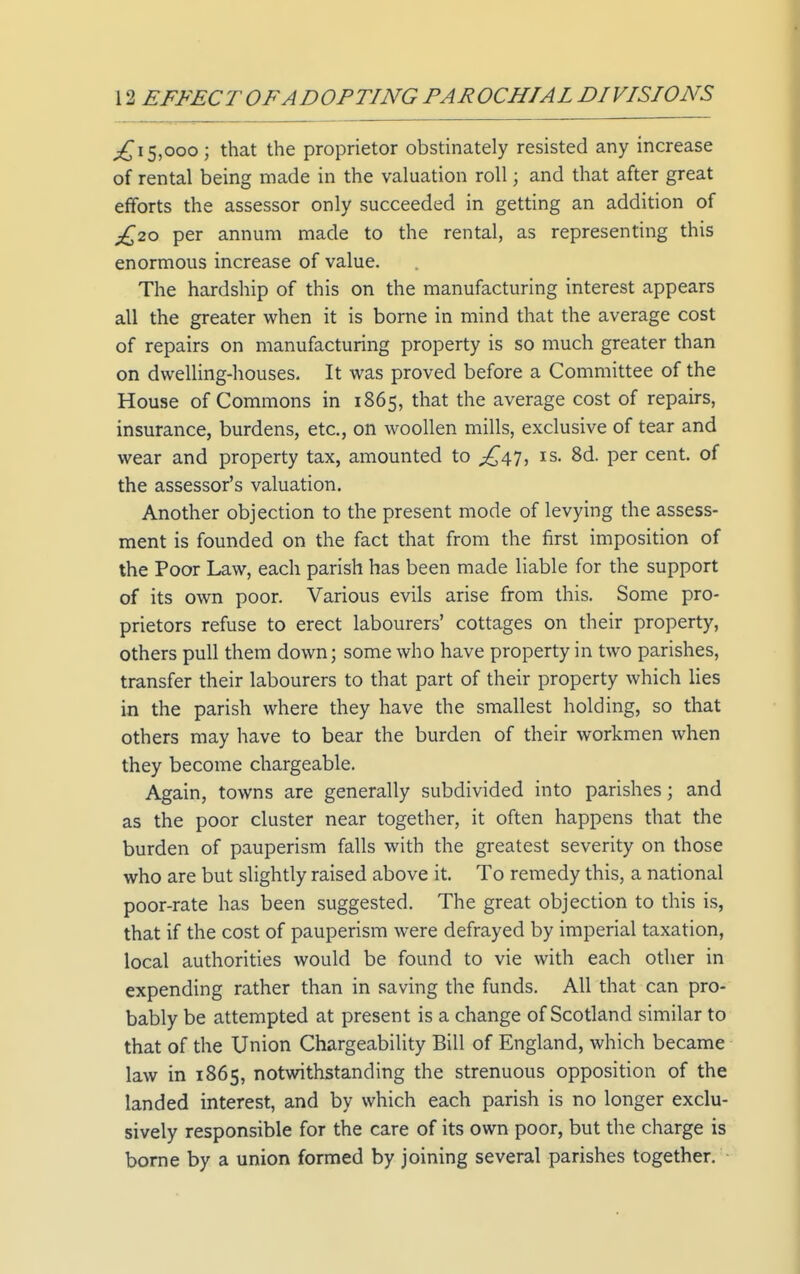 15,000; that the proprietor obstinately resisted any increase of rental being made in the valuation roll; and that after great efforts the assessor only succeeded in getting an addition of £,zo per annum made to the rental, as representing this enormous increase of value. The hardship of this on the manufacturing interest appears all the greater when it is borne in mind that the average cost of repairs on manufacturing property is so much greater than on dwelling-houses. It was proved before a Committee of the House of Commons in 1865, that the average cost of repairs, insurance, burdens, etc., on woollen mills, exclusive of tear and wear and property tax, amounted to ;j^47j is. 8d. per cent, of the assessor's valuation. Another objection to the present mode of levying the assess- ment is founded on the fact that from the first imposition of the Poor Law, each parish has been made liable for the support of its own poor. Various evils arise from this. Some pro- prietors refuse to erect labourers' cottages on their property, others pull them down; some who have property in two parishes, transfer their labourers to that part of their property which lies in the parish where they have the smallest holding, so that others may have to bear the burden of their workmen when they become chargeable. Again, towns are generally subdivided into parishes; and as the poor cluster near together, it often happens that the burden of pauperism falls with the greatest severity on those who are but slightly raised above it. To remedy this, a national poor-rate has been suggested. The great objection to this is, that if the cost of pauperism were defrayed by imperial taxation, local authorities would be found to vie with each other in expending rather than in saving the funds. All that can pro- bably be attempted at present is a change of Scotland similar to that of the Union Chargeability Bill of England, which became law in 1865, notwithstanding the strenuous opposition of the landed interest, and by which each parish is no longer exclu- sively responsible for the care of its own poor, but the charge is borne by a union formed by joining several parishes together.