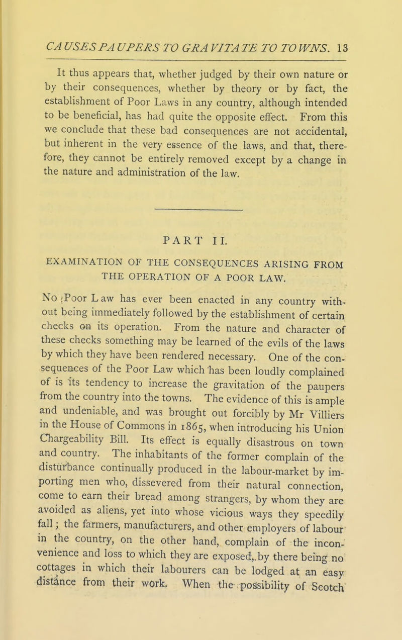 It thus appears that, whether judged by their own nature or by their consequences, whether by theory or by fact, the establishment of Poor Laws in any country, although intended to be beneficial, has had quite the opposite effect. From this we conclude that these bad consequences are not accidental, but inherent in the very essence of the laws, and that, there- fore, they cannot be entirely removed except by a change in the nature and administration of the law. PART II. EXAMINATION OF THE CONSEQUENCES ARISING FROM THE OPERATION OF A POOR LAW. No;PoorLaw has ever been enacted in any country with- out being immediately followed by the establishment of certain checks on its operation. From the nature and character of these checks something may be learned of the evils of the laws by which they have been rendered necessary. One of the con- sequences of the Poor Law which has been loudly complained of is its tendency to increase the gravitation of the paupers from the country into the towns. The evidence of this is ample and undeniable, and was brought out forcibly by Mr Villiers in the House of Commons in 1865, when introducing his Union Chargeability Bill. Its effect is equally disastrous on town and country. The inhabitants of the former complain of the disturbance continually produced in the labour-market by im- porting men who, dissevered from their natural connection, come to earn their bread among strangers, by whom they are avoided as aliens, yet into whose vicious ways they speedily fall; the farmers, manufacturers, and other employers of labour in the country, on the other hand, complain of the incon- venience and loss to which they are exposed,, by there being no; cottages in which their labourers can be lodged at an easy distance from their work. When the-possibility of Scotch