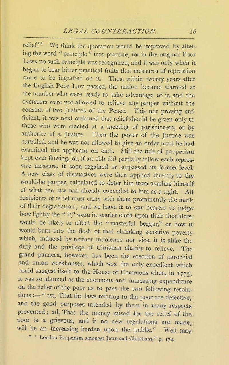 relief.* We think the quotation would be improved by alter- ing the word  principle  into practice, for in the original Poor Laws no such principle was recognised, and it was only when it began to bear bitter practical fruits that measures of repression came to be ingrafted on it. Thus, within twenty years after the English Poor Law passed, the nation became alarmed at the number who were ready to take advantage of it, and the overseers were not allowed to relieve any pauper without the consent of two Justices of the Peace. This not proving suf- ficient, it was next ordained that relief should be given only to those who were elected at a meeting of parishioners, or by authority of a Justice. Then the power of the Justice was curtailed, and he was not allowed to give an order until he had examined the applicant on oath. Still the tide of pauperism kept ever flowing, or, if an ebb did partially follow each repres- sive measure, it soon regained or surpassed its former level. A new class of dissuasives were then applied directly to the would-be pauper, calculated to deter him from availing himself of what the law had already conceded to him as a right. All recipients of relief must carry with them prominently the mark of their degradation; and we leave it to our hearers to judge how lightly the P, worn in scarlet cloth upon their shoulders, would be likely to affect the masterful beggar, or how if would burn into the flesh of that shrinking sensitive poverty which, induced by neither indolence nor vice, it is alike the duty and the privilege of Christian charity to relieve. The ■ grand panacea, however, has been the erection of parochial and union workhouses, which was the only expedient which could suggest itself to the House of Commons when, in 1775, It was so alarmed at the enormous and increasing expenditure on the relief of the poor as to pass the two following resolu- tions :— rst. That the laws relating to the poor are defective, and the good purposes intended by them in many respects: prevented; 2d, That the money raised for the relief of the.: poor is a grievous, and if no new regulations are made,, will be an increasing burden upon the public. Well may. *  London Pauperism amongst Jews and Christians, p, 174.