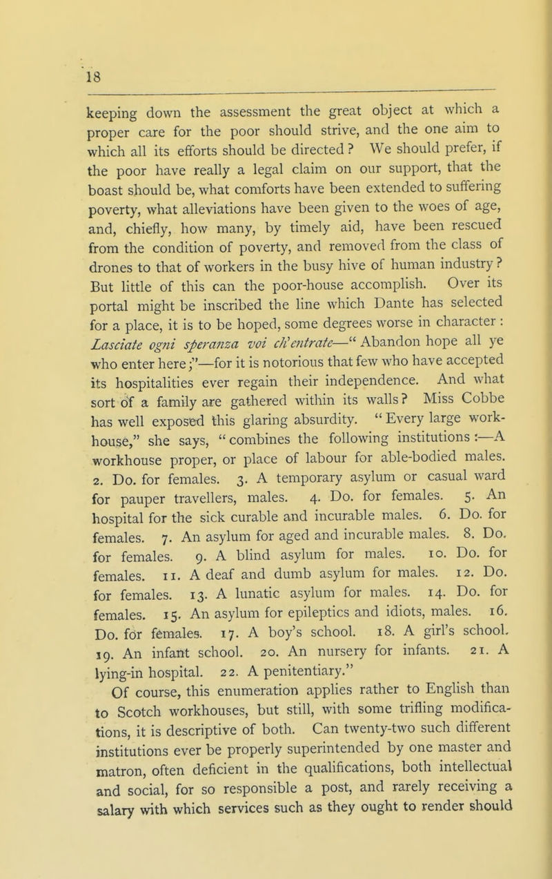 keeping down the assessment the great object at which a proper care for the poor should strive, and the one aim to which all its efforts should be directed ? We should prefer, if the poor have really a legal claim on our support, that the boast should be, what comforts have been extended to suffering poverty, what alleviations have been given to the woes of age, and, chiefly, how many, by timely aid, have been rescued from the condition of poverty, and removed from the class of drones to that of workers in the busy hive of human industry ? But little of this can the poor-house accomplish. Over its portal might be inscribed the line which Dante has selected for a place, it is to be hoped, some degrees worse in character : Lasciate ogni speranza voi dientrate—'' Abandon hope all ye who enter herefor it is notorious that few who have accepted its hospitalities ever regain their independence. And what sort oY a family are gathered within its walls ? Miss Cobbe has well exposed this glaring absurdity.  Every large work- house, she says, combines the following institutions :—A workhouse proper, or place of labour for able-bodied males. 2. Do. for females. 3. A temporary asylum or casual ward for pauper travellers, males. 4. Do. for females. 5. An hospital for the sick curable and incurable males. 6. Do. for females. 7. An asylum for aged and incurable males. 8. Do. for females. 9. A blind asylum for males. 10. Do. for females. 11. A deaf and dumb asylum for males. 12. Do. for females. 13. A lunatic asylum for males. 14. Do. for females. 15. An asylum for epileptics and idiots, males. 16. Do. for females. 17. A boy's school. 18. A girl's school. 19. An infant school. 20. An nursery for infants. 21. A lying-in hospital. 22. A penitentiary. Of course, this enumeration applies rather to English than to Scotch workhouses, but still, with some trifling modifica- tions, it is descriptive of both. Can twenty-two such different institutions ever be properly superintended by one master and matron, often deficient in the qualifications, both intellectual and social, for so responsible a post, and rarely receiving a salary with which services such as they ought to render should