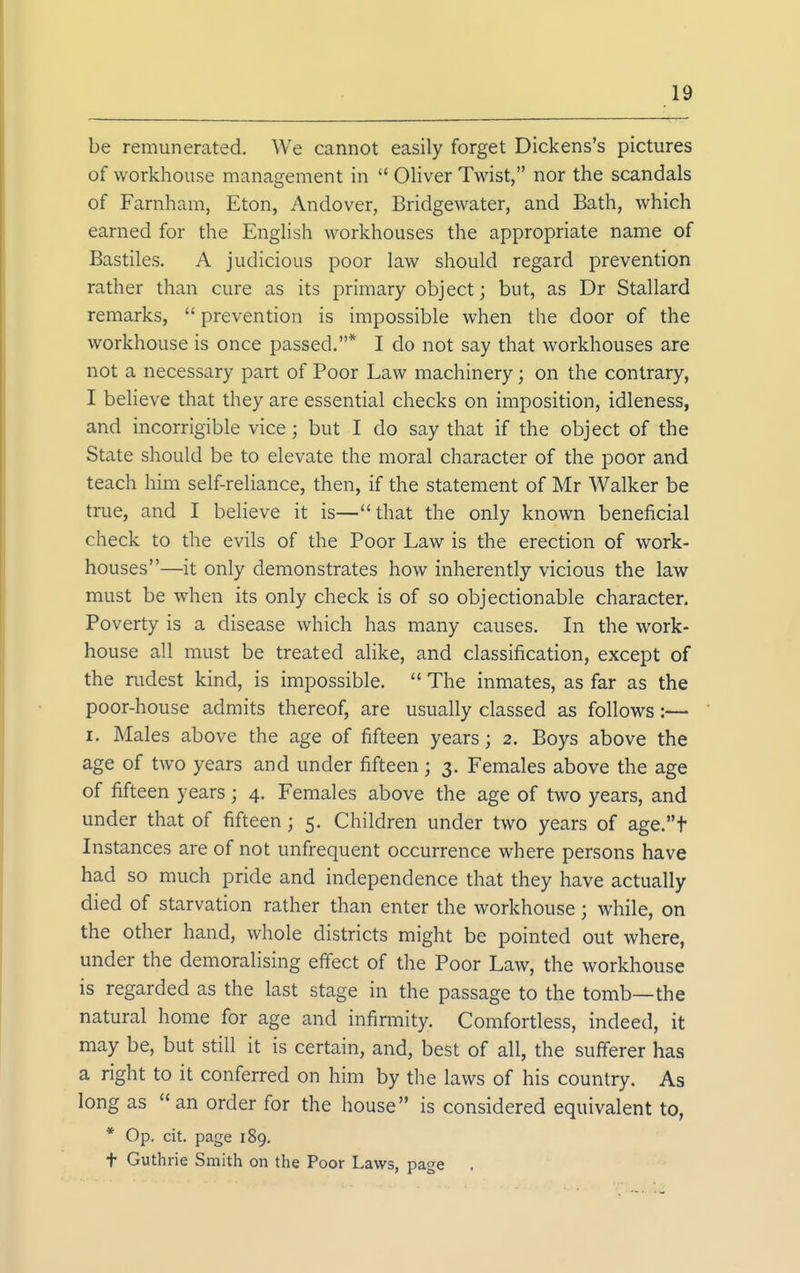 be remunerated. We cannot easily forget Dickens's pictures of workhouse management in  Oliver Twist, nor the scandals of Farnham, Eton, Andover, Bridgewater, and Bath, which earned for the English workhouses the appropriate name of Bastiles. A judicious poor law should regard prevention rather than cure as its primary object; but, as Dr Stallard remarks,  prevention is impossible when the door of the workhouse is once passed.* I do not say that workhouses are not a necessary part of Poor Law machinery; on the contrary, I believe that they are essential checks on imposition, idleness, and incorrigible vice; but I do say that if the object of the State should be to elevate the moral character of the poor and teach him self-reliance, then, if the statement of Mr Walker be true, and I beHeve it is—that the only known beneficial check to the evils of the Poor Law is the erection of work- houses—it only demonstrates how inherently vicious the law must be when its only check is of so objectionable character. Poverty is a disease which has many causes. Li the work- house all must be treated alike, and classification, except of the rudest kind, is impossible.  The inmates, as far as the poor-house admits thereof, are usually classed as follows:— I. Males above the age of fifteen years; 2. Boys above the age of two years and under fifteen; 3. Females above the age of fifteen years; 4. Females above the age of two years, and under that of fifteen; 5. Children under two years of age.t Instances are of not unfrequent occurrence where persons have had so much pride and independence that they have actually died of starvation rather than enter the workhouse; while, on the other hand, whole districts might be pointed out where, under the demoralising effect of the Poor Law, the workhouse is regarded as the last stage in the passage to the tomb—the natural home for age and infirmity. Comfortless, indeed, it may be, but still it is certain, and, best of all, the sufferer has a right to it conferred on him by the laws of his country. As long as  an order for the house is considered equivalent to, * Op. cit. page 189. t Guthrie Smith on the Poor Laws, page .