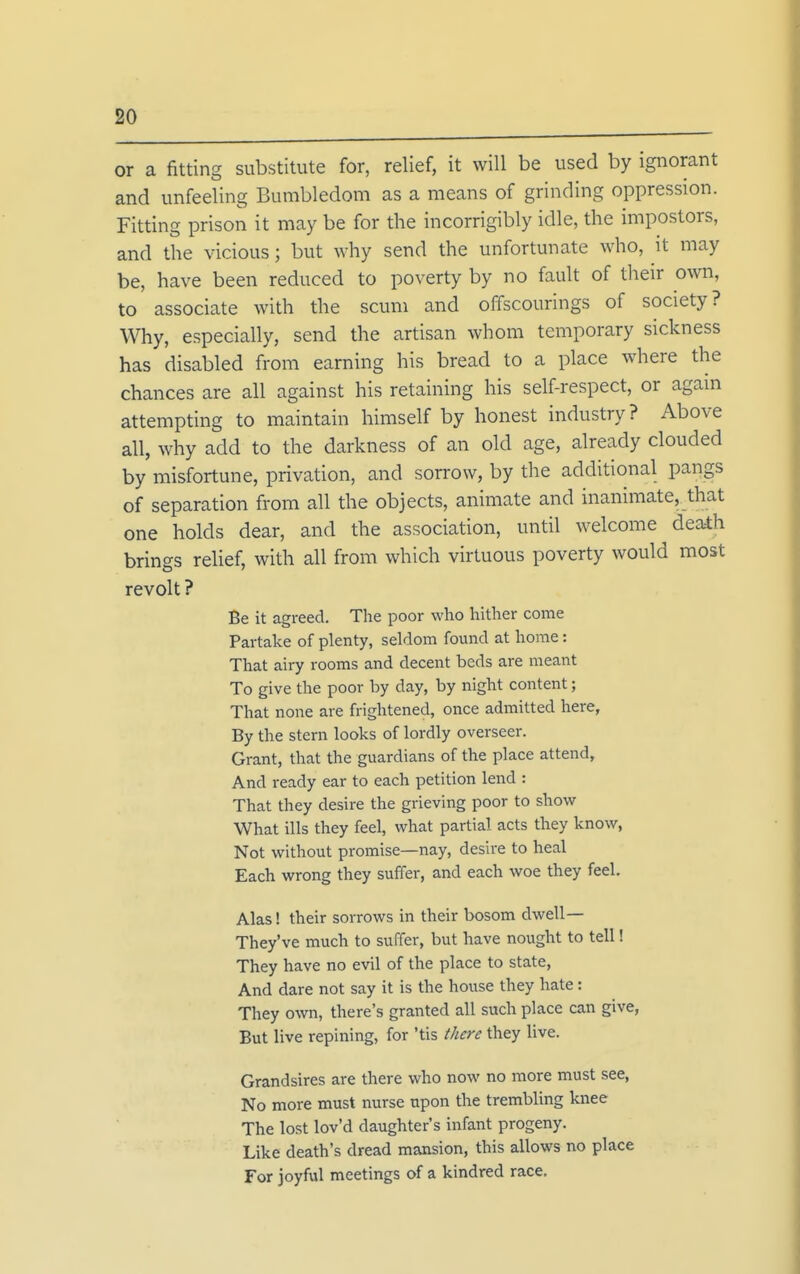 or a fitting substitute for, relief, it will be used by ignorant and unfeeling Bumbledom as a means of grinding oppression. Fitting prison it may be for the incorrigibly idle, the impostors, and the vicious; but why send the unfortunate who, it may be, have been reduced to poverty by no fault of their own, to associate with the scum and offscourings of society? Why, especially, send the artisan whom temporary sickness has disabled from earning his bread to a place where the chances are all against his retaining his self-respect, or again attempting to maintain himself by honest industry? Above all, why add to the darkness of an old age, already clouded by misfortune, privation, and sorrow, by the additional pangs of separation from all the objects, animate and inanimate, that one holds dear, and the association, until welcome death brings relief, with all from which virtuous poverty would most revolt ? Be it agreed. The poor who hither come Partake of plenty, seldom found at home: That airy rooms and decent beds are meant To give the poor by day, by night content; That none are frightened, once admitted here, By the stern looks of lordly overseer. Grant, that the guardians of the place attend. And ready ear to each petition lend : That they desire the grieving poor to show What ills they feel, what partial acts they know, Not without promise—nay, desire to heal Each wrong they suffer, and each woe they feel. Alas! their sorrows in their bosom dwell— They've much to suffer, but have nought to tell! They have no evil of the place to state. And dare not say it is the house they hate: They own, there's granted all such place can give, But live repining, for 'tis there they live. Grandsires are there who now no more must see, No more must nurse upon the trembling knee The lost lov'd daughter's infant progeny. Like death's dread mansion, this allows no place Tor joyful meetings of a kindred race.