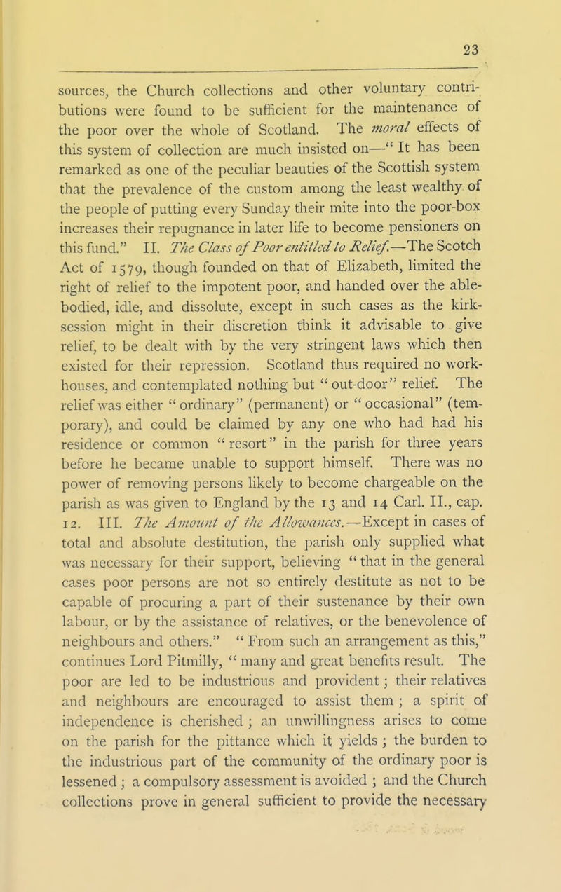 sources, the Church collections and other voluntary contri- butions were found to be sufficient for the maintenance of the poor over the whole of Scotland. The inoral effects of this system of collection are much insisted on— It has been remarked as one of the peculiar beauties of the Scottish system that the prevalence of the custom among the least wealthy of the people of putting every Sunday their mite into the poor-box increases their repugnance in later life to become pensioners on this fund. II. The Class of Poor eiititlcd to Relief.—Scotch Act of 1579, though founded on that of Elizabeth, limited the right of relief to the impotent poor, and handed over the able- bodied, idle, and dissolute, except in such cases as the kirk- session might in their discretion think it advisable to give relief, to be dealt with by the very stringent laws which then existed for their repression. Scodand thus required no work- houses, and contemplated nothing but  out-door relief. The relief was either ordinary (permanent) or occasional (tem- porary), and could be claimed by any one who had had his residence or common  resort in the parish for three years before he became unable to support himself. There was no power of removing persons likely to become chargeable on the parish as was given to England by the 13 and 14 Carl, II., cap. 12. III. The Amount of the Allowances.—Except in cases of total and absolute destitution, the parish only supplied what was necessary for their support, believing  that in the general cases poor persons are not so entirely destitute as not to be capable of procuring a part of their sustenance by their own labour, or by the assistance of relatives, or the benevolence of neighbours and others.  From such an arrangement as this, continues Lord Pitmilly,  many and great benefits result. The poor are led to be industrious and provident; their relatives and neighbours are encouraged to assist them ; a spirit of independence is cherished ; an unwillingness arises to come on the parish for the pittance which it yields ; the burden to the industrious part of the community of the ordinary poor is lessened ; a compulsory assessment is avoided ; and the Church collections prove in general sufficient to provide the necessary