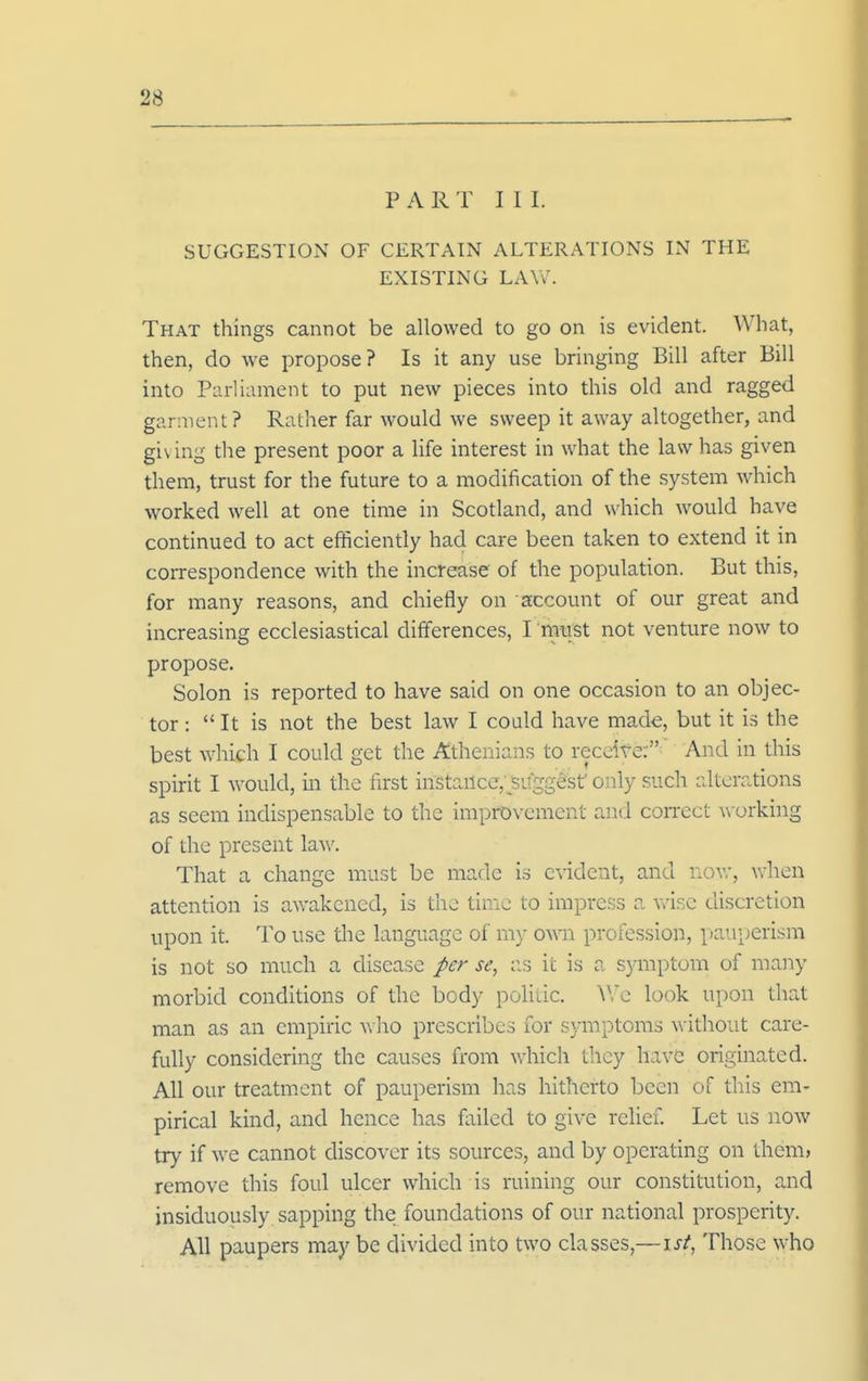 P A R T I I I. SUGGESTION OF CERTAIN ALTERATIONS IN THE EXISTING LAW. That things cannot be allowed to go on is evident. What, then, do we propose? Is it any use bringing Bill after Bill into Parliament to put new pieces into this old and ragged garment? Rather far would we sweep it away altogether, and giving the present poor a life interest in what the law has given them, trust for the future to a modification of the system which worked well at one time in Scotland, and which would have continued to act efficiently had care been taken to extend it in correspondence with the increase of the population. But this, for many reasons, and chiefly on account of our great and increasing ecclesiastical differences, I must not venture now to propose. Solon is reported to have said on one occasion to an objec- tor :  It is not the best law I could have made, but it is the best which I could get the Athenians to receite:' And in this spirit I would, in the first instance,'suggest only such alterations as seem indispensable to the improvement and correct working of the present law. That a change must be made is c-N-idcnt, and now, when attention is awakened, is the time to impress a v>'isc discretion upon it. To use the language of my own profession, pauperism is not so much a disease per se, ;is it is a symptom of many morbid conditions of the body polilic. Wc look upon that man as an empiric Vvho prescribes for sj-mptoms without care- fully considering the causes from which they have originated. All our treatment of pauperism has hitherto been of this em- pirical kind, and hence has failed to give relief. Let us now try if we cannot discover its sources, and by operating on them> remove this foul ulcer which is ruining our constitution, and jnsiduously sapping the foundations of our national prosperity. All paupers may be divided into two classes,—isi, Those who