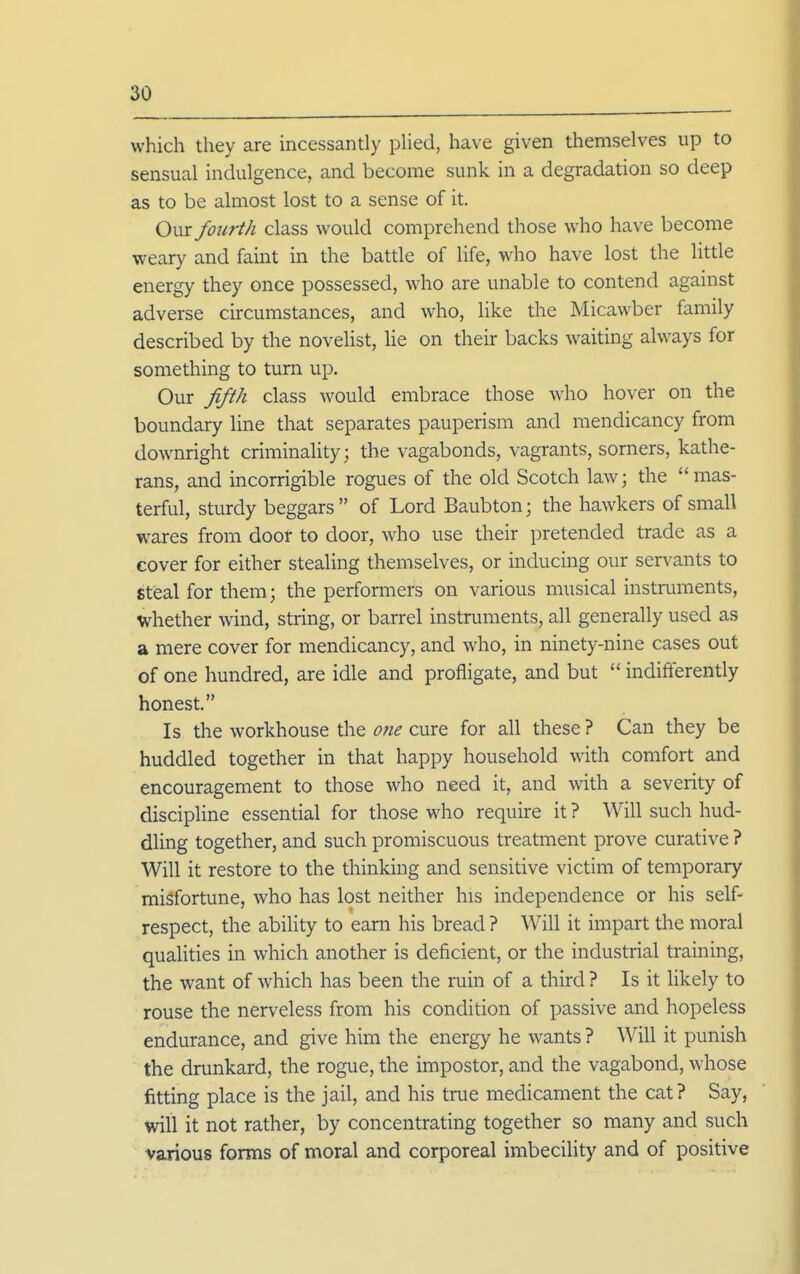 which they are incessantly pUed, have given themselves up to sensual indulgence, and become sunk in a degradation so deep as to be almost lost to a sense of it. OviX fourth class would comprehend those who have become weary and faint in the battle of life, who have lost the little energy they once possessed, who are unable to contend against adverse circumstances, and who, like the Micawber family described by the novehst, lie on their backs waiting always for something to turn up. Our Jifth class would embrace those who hover on the boundary line that separates pauperism and mendicancy from downright criminality; the vagabonds, vagrants, sorners, kathe- rans, and incorrigible rogues of the old Scotch law; the mas- terful, sturdy beggars of Lord Baubton; the hawkers of small wares from door to door, who use their pretended trade as a cover for either stealing themselves, or inducing our servants to steal for them; the performers on various musical instruments, whether wind, string, or barrel instruments, all generally used as a mere cover for mendicancy, and who, in ninety-nine cases out of one hundred, are idle and profligate, and but  indifferently honest. Is the workhouse the o?ie cure for all these ? Can they be huddled together in that happy household with comfort and encouragement to those who need it, and with a severity of discipline essential for those who require it ? Will such hud- dling together, and such promiscuous treatment prove curative ? Will it restore to the thinking and sensitive victim of temporary misfortune, who has lost neither his independence or his self- respect, the abihty to earn his bread ? Will it impart the moral qualities in which another is deficient, or the industrial training, the want of which has been the ruin of a third ? Is it likely to rouse the nerveless from his condition of passive and hopeless endurance, and give him the energy he Avants ? Will it punish the drunkard, the rogue, the impostor, and the vagabond, whose fitting place is the jail, and his true medicament the cat? Say, will it not rather, by concentrating together so many and such various forms of moral and corporeal imbecihty and of positive