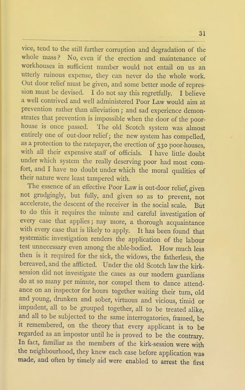 vice, tend to the still further corruption and degradation of the whole mass ? No, even if the erection and maintenance of workhouses in sufficient number would not entail on us an utterly ruinous expense, they can never do the whole work. Out door relief must be given, and some better mode of repres- sion must be devised. I do not say this regretfully. I believe a well contrived and well administered Poor Law would aim at prevention rather than alleviation; and sad experience demon- strates that prevention is impossible when the door of the poor- house is once passed. The old Scotch system was almost entirely one of out-door relief; the new system has compelled, as a protection to the ratepayer, the erection of 330 poor-houses, with all their expensive staff of officials. I have Httle doubt under which system the really deserving poor had most com- fort, and I have no doubt under which the moral qualities of their nature were least tampered with. The essence of an effective Poor Law is out-door relief, given not grudgingly, but fully, and given so as to prevent, not accelerate, the descent of the receiver in the social scale. But to do this it requires the minute and careful investigation of every case that applies; nay more, a thorough acquaintance with every case that is likely to apply. It has been found that systematic investigation renders the application of the labour test unnecessary even among the able-bodied. How much less then is it required for the sick, the widows, the fatherless, the bereaved, and the afflicted. Under the old Scotch law the kirk- session did not investigate the cases as our modem guardians do at so many per minute, nor compel them to dance attend- ance on an inspector for hours together waiting their turn, old and young, drunken and sober, virtuous and vicious, timid or impudent, all to be grouped together, all to be treated alike, and all to be subjected to the same interrogatories, framed, be it remembered, on the theory that every applicant is to be regarded as an impostor until he is proved to be the contrary. In fact, familiar as the members of the kirk-session were with the neighbourhood, they knew each case before application was made, and often by timely aid were enabled to arrest the first