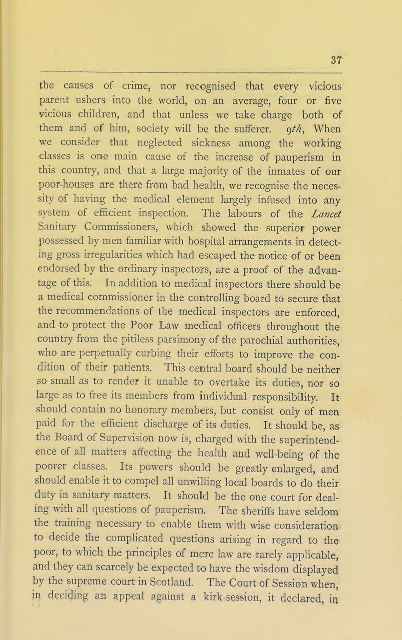 the causes of crime, nor recognised that every vicious parent ushers into the world, on an average, four or five vicious children, and that unless we take charge both of them and of him, society will be the sufferer. g/Zz, When we consider that neglected sickness among the working classes is one main cause of the increase of pauperism in this country, and that a large majority of the inmates of our poor-houses are there from bad health, we recognise the neces- sity of having the medical element largely infused into any system of efficient inspection. The labours of the Lancet Sanitary Commissioners, which showed the superior power possessed by men familiar with hospital arrangements in detect- ing gross irregularities which had escaped the notice of or been endorsed by the ordinary inspectors, are a proof of the advan- tage of this. In addition to medical inspectors there should be a medical commissioner in the controlling board to secure that the recommendations of the medical inspectors are enforced, and to protect the Poor Law medical officers throughout the country from the pitiless parsimony of the parochial authorities, who are perpetually curbing their efforts to improve the con- dition of their patients. This central board should be neither so small as to render it unable to overtake its duties, nor so large as to free its members from individual responsibility. It should contain no honorary members, but consist only of men paid for the efficient discharge of its duties. It should be, as the Board of Supervision now is, charged with the superintend- ence of all matters affecting the health and well-being of the poorer classes. Its powers should be greatly enlarged, and should enable it to compel all unwilling local boards to do their duty in sanitary matters. It should be the one court for deal- ing with all questions of pauperism. The sheriff's have seldom the training necessary to enable them with wise consideration, to decide the complicated questions arising in regard to the poor, to which the principles of mere law are rarely applicable, and they can scarcely be expected to have the wisdom displayed by the supreme court in Scotland. The Court of Session when, in deciding an appeal against a kirk-session, it declared, in