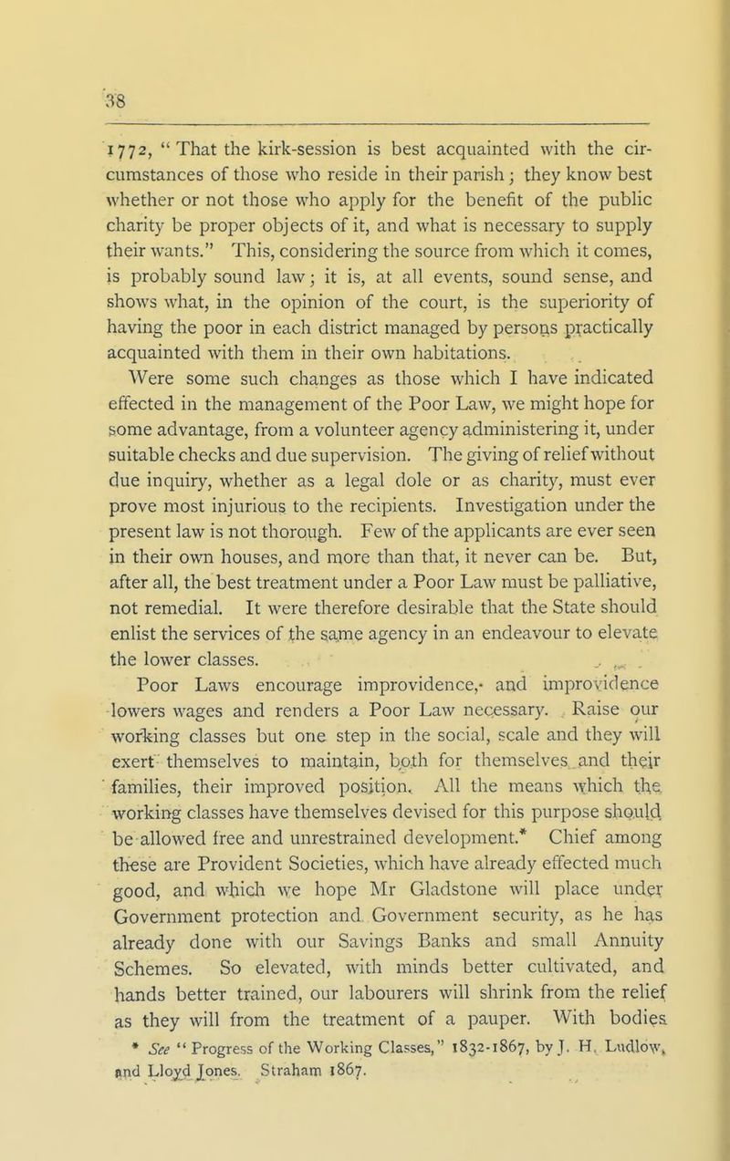 1772,  That the kirk-session is best acquainted with the cir- cumstances of those who reside in their parish; they know best whether or not those who apply for the benefit of the pubhc charity be proper objects of it, and what is necessary to supply their w^ants. This, considering the source from which it comes, is probably sound law; it is, at all events, sound sense, and shows what, in the opinion of the court, is the superiority of having the poor in each district managed by persons practically acquainted with them in their own habitations. Were some such changes as those which I have indicated effected in the management of the Poor Law, we might hope for some advantage, from a volunteer agency administering it, under suitable checks and due supervision. The giving of relief without due inquiry, whether as a legal dole or as charity, must ever prove most injurious to the recipients. Investigation under the present law is not thorough. Few of the applicants are ever seen in their own houses, and more than that, it never can be. But, after all, the best treatment under a Poor Law must be palliative, not remedial. It were therefore desirable that the State should enlist the services of the sa,me agency in an endeavour to elevate the lower classes. .. Poor Laws encourage improvidence,- and improvidence lowers wages and renders a Poor Law necessary. Raise our working classes but one step in the social, scale and they will exert themselves to maintain, both for themselves , and their ■ families, their improved position. All the means Avhich the. working classes have themselves devised for this purpose should be allowed free and unrestrained development.* Chief among these are Provident Societies, which have already effected much good, and which we hope Mr Gladstone will place under Government protection and. Government security, as he has already done with our Savings Banks and small Annuity Schemes. So elevated, with minds better cultivated, and hands better trained, our labourers will shrink from the relief as they will from the treatment of a pauper. With bodies ♦ See  Progress of the Working Classes, 1832-1867, by J. H. L^ldlo^^\ itnd LIo;j^d Jones. Straham 1867.