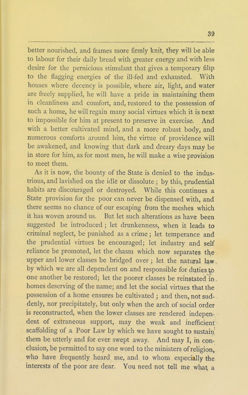 better nourished, and frames more firmly knit, they will be able to labour for their daily bread with greater energy and with less desire for the pernicious stimulant that gives a temporary filip to the flagging energies of the ill-fed and exhausted. With houses where decency is possible, where air, light, and water are freely supplied, he will have a pride in maintaining them in cleanhness and comfort, and, restored to the possession of such a home, he will regain many social virtues which it is next to impossible for him at present to preserve in exercise. And with a better cultivated mind, and a more robust body, and numerous comforts around him, the virtue of providence will be awakened, and knowing that dark and dreary days may be in store for him, as for most men, he will make a wise provision to meet them. As it is now, the bounty of the State is denied to the indus- trious, and lavished on the idle or dissolute; by this, prudential habits are discouraged or destroyed. While this continues a State provision for the poor can never be dispensed with, and there seems no chance of our escaping from the meshes which it has woven around us. But let such alterations as have been suggested be introduced ; let drunkenness, when it leads to criminal neglect, be punished as a crime; let temperance and the prudential virtues be encouraged; let industry and self rehance be promoted, let the chasm which now separates the upper and lower classes be bridged over; let the natural law by which we are all dependent on and responsible for duties to one another be restored; let the poorer classes be reinstated in homes deserving of the name; and let the social virtues that the possession of a home ensures be cultivated ; and then, not sud- denly, nor precipitately, but only when the arch of social order is reconstructed, when the lower classes are rendered indepen- dent of extraneous support, may the weak and inefficient scaffolding of a Poor Law by which we have sought to sustain them be utterly and for ever swept away. And may I, in con- clusion, be permitted to say one word to the ministers of religion, who have frequently heard me, and to whom especially the interests of the poor are dear. You need not tell me what; a