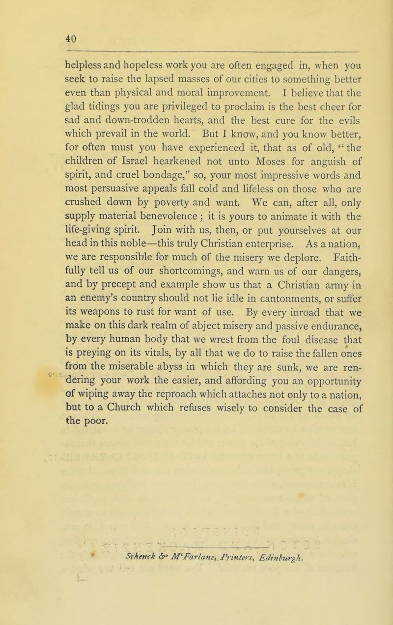 helpless and hopeless work you are often engaged in, when you seek to raise the lapsed masses of our cities to something better even than physical and moral improvement. I believe that the glad tidings you are privileged to proclaim is the best cheer for sad and down-trodden hearts, and the best cure for the evils which prevail in the world. But I know, and you know better, for often must you have experienced it, that as of old,  the children of Israel hearkened not unto Moses for anguish of spirit, and cruel bondage, so, your most impressive words and most persuasive appeals fall cold and lifeless on those who are crushed down by poverty and want We can, after all, only supply material benevolence ; it is yours to animate it with the life-giving spirit. Join with us, then, or put yourselves at our head in this noble—this truly Christian enterprise. As a nation, we are responsible for much of the misery we deplore. Faith- fully tell us of our shortcomings, and warn us of our dangers, and by precept and example show us that a Christian army in an enemy's country should not lie idle in cantonments, or suffer its weapons to rust for want of use. By every inroad that we make on this dark realm of abject misery and passive endurance, by every human body that we wrest from the foul disease that is preying on its vitals, by all that we do to raise the fallen ones from the miserable abyss in which they are sunk, we are ren- dering your work the easier, and affording you an opportunity of wiping away the reproach which attaches not only to a nation, but to a Church which refuses wisely to consider the case of the poor. Sthe»<k 6r* M'Farlane, Printers, Edintntrgh,