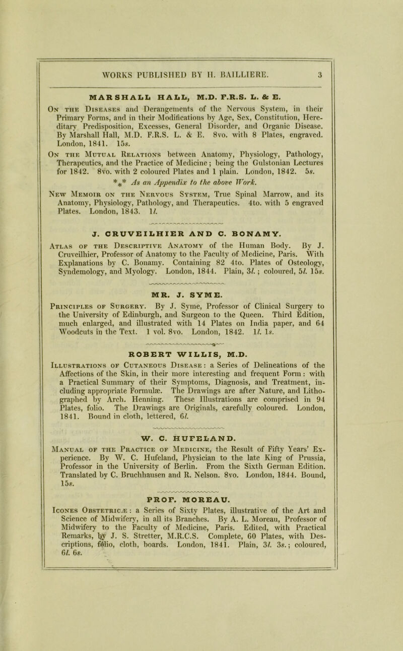 MARSHAIiIi HAIiIf, M.D. F.R.S. Ii. & E. On the Diseases and Derangements of the Nei'vons System, in their Primary' Forms, and in their Modifications by Age, Sex, Constitution, Here- ditary' Predisposition, Excesses, General Disorder, and Organic Disease. By Marshall Hall, M.D. F.R.S. L. & E. 8vo. with 8 Plates, engraved. London, 1841. 15s. On the Mutual Relations between Anatomy, Physiology, Pathology, Therapeutics, and the Practice of Medicine; being the Gnlstonian Lectures for 1842. 8VO. with 2 coloured Plates and 1 plain. London, 1842. 5s. As an Appendix to the above Work. New Memoir on the Nervous System, True Spinal Mairow, and its Anatomy, Physiology, Pathology, and Therapeutics. 4to. with 5 engraved Plates. London, 1843. 1/. J. CRUVEILHIER AND C. BONAMY. Atlas of the Descriptive Anatomy of the Human Body. By J. Cruveilhier, Professor of Anatomy to the Faculty of Medicine, Paris. With Explanations by C. Bonamy. Containing 82 4to. Plates of Osteology, Symdemology, and Myology. London, 1844. Plain, 3/.; coloured, hi. 15s. MR. J. SYME. Principles of Surgery. By J. Syme, Professor of Clinical Siu’gery to the University of Edinburgh, and Surgeon to the Queen. Third Edition, much enlarged, and illustrated with 14 Plates on India paper, and 64 Woodcuts in the Text. 1 vol. 8vo. London, 1842. 1/. l.s. ROBERT WILIflS, M.D. Illustrations of Cutaneous Disease : a Series of Delineations of the Affections of the Skin, in their more interesting and frequent Form: with a Practical Summary of their Symptoms, Diagnosis, and Treatment, in- cluding appropriate Formulae. The Drawings are after Natime, and Litho- graphed by Arch. Henning. These Illusti’ations are comprised in 94 Plates, folio. The Drawings are Originals, carefully coloured. London, 1841. Bound in cloth, lettered, 6/. W. C. HUFEIfAND. Manual of the Practice of Medicine, the Result of Fifty Years’ Ex- perience. By W. C. Hufeland, Physician to the late King of Prussia, Professor in the University of Berlin. From the Sixth German Edition. Translated by C. Bruchhausen and R. Nelson. 8vo. London, 1844. Bound, 15s. PROF. MOREAU. IcoNES OssTETRiCiE: a Series of Sixty Plates, illustrative of the Art and Science of Midwifer\', in all its Branches. By A. L. Moreau, Professor of Midwifery to the Faculty of Medicine, Paris. Edited, with Practical Remarks, Ijy J. S. Stretter, M.R.C.S. Complete, 60 Plates, with Des- criptions, Mio, cloth, boards. London, 1841. Plain, 2>l. 3.?.; coloured, 6/. 6s.