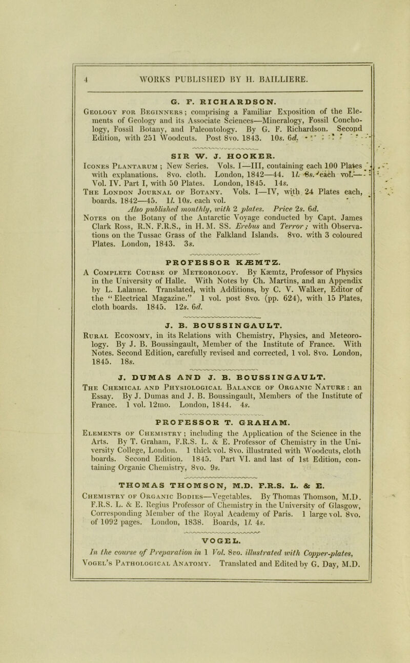 G. F. RICHARDSON. Geology for Beginners ; comprising a Familiar Exposition of the Ele- ments of Geology and its Associate Sciences—Mineralogy, Fossil Concho- logy, Fossil Botany, and Paleontology. By G. F. Richardson. Second Edition, with 251 Woodcuts. Post 8vo. 1843. 10^. 6df. SIR W. J. HOOKRR. IcoNES Plantarum ; New Series. Vols. I—III, containing each 100 Plates ■ with explanations. 8vo. cloth. London, 1842—44. 1^. Bs.-^eaeh vol.^—* Vol. IV. Part I, with 50 Plates. London, 1845. 14s. The London Journal of Botany. Vols. I—IV, Avith. 24 Plates each, hoards. 1842—45. \l. 10s. each vol. Also published monthly, with 2 plates. Price 2s. 6«Z. Notes on the Botany of the Antarctic Voyage conducted by Capt. James Clark Ross, R.N. F.R.S., in H. M. SS. Erebus and Terror; with Observa- tions on the Tussac Grass of the Falkland Islands. 8vo. with 3 coloured Plates. London, 1843. 3s. PROFESSOR K.ffiMTZ. A Complete Course of Meteorology. By Ksemtz, Professor of Physics in the University of Halle. With Notes by Ch. Martins, and an Appendix by L. Lalanne. Translated, with Additions, by C. V. Walker, Editor of the “ Electrical Magazine.” 1 vol. post 8vo. (pp. 624), with 15 Plates, cloth boards. 1845. 12s. 6<?. J. B. BOUSSINGAULT. Rural Economy, in its Relations with Chemistry, Physics, and Meteoro- logy. By J. B. Boussingault, Member of the Institute of France. With Notes. Second Edition, carefully reHsed and coiTected, 1 vol. 8vo. London, 1845. 18s. J. DUMAS AND J. B. BOUSSINGAULT. The Chemical and Physiological Balance of Organic Nature : an Essay. By J. Dumas and J. B. Boussingaidt, Members of the Institute of France. 1 vol. 12nio. London, 1844. 4s. PROFESSOR T. GRAHAM. Elements of Chemistry ; including the Application of the Science in the Arts. By T. Graham, F.R.S. L. & E. Professor of Chemistry in the Uni- versity College, London. 1 thick vol. 8vo. illustrated with Woodcuts, cloth boards. Second Edition. 1845. Part VI. and last of 1st Edition, con- taining Organic Chemistry, 8vo. 9s. THOMAS THOMSON, M.D. F.R.S. L. & E. Chemistry of Organic Bodies—Vegetables. By Thomas Thomson, M.D. F.R.S. L. & E. Regius Professor of Chemistry in the University of Glasgow, Corresponding Member of the Royal Academy of Paris. 1 large vol. 8vo. of 1092 pages. London, 1838. lloards, 1/. *4s. VOGEL. In the course of Preparation in 1 Vol. 8vo. illustrated with Copper-plates, Vogel’s Pathological Anatomy. Translated and Edited by G. Day, M.D.