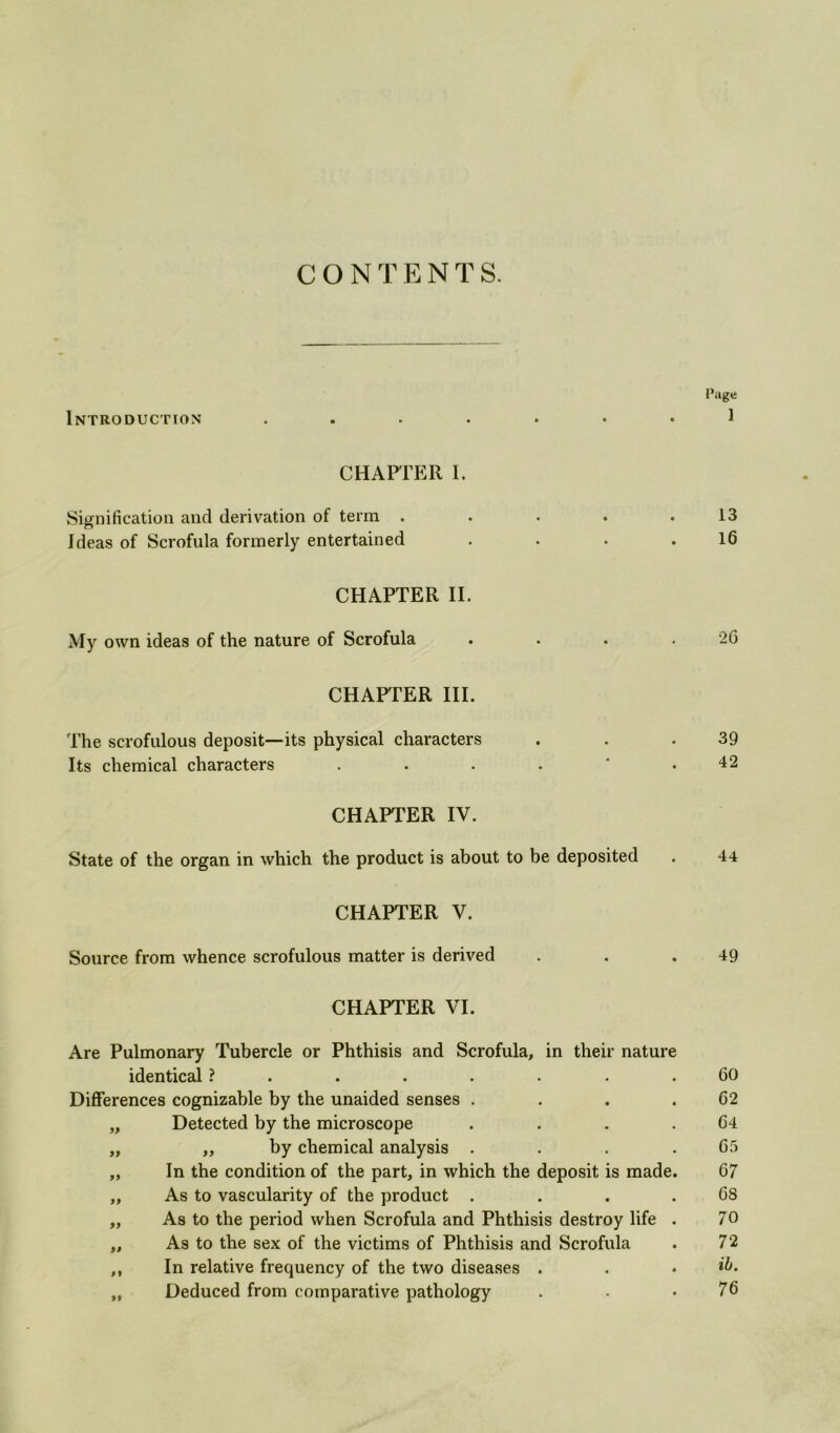 CONTENTS. Page Introduction ....... 1 CHAPTER 1. .Signification and derivation of term . . . . .13 Ideas of Scrofula formerly entertained . . . .16 CHAPTER II. My own ideas of the nature of Scrofula . . . . 26 CHAPTER III. The scrofulous deposit—its physical characters . . .39 Its chemical characters 42 CHAPTER IV. State of the organ in which the product is about to be deposited . 44 CHAPTER V. Source from whence scrofulous matter is derived . . .49 CHAPTER VI. Are Pulmonary Tubercle or Phthisis and Scrofula, in their nature identical ? . . . . . . .60 Differences cognizable by the unaided senses . . . .62 „ Detected by the microscope . . . .64 „ „ by chemical analysis . . . .65 „ In the condition of the part, in which the deposit is made. 67 „ As to vascularity of the product . . . .68 „ As to the period when Scrofula and Phthisis destroy life . 70 „ As to the sex of the victims of Phthisis and Scrofula . 72 ,, In relative frequency of the two diseases . . • „ Deduced from comparative pathology . • .76