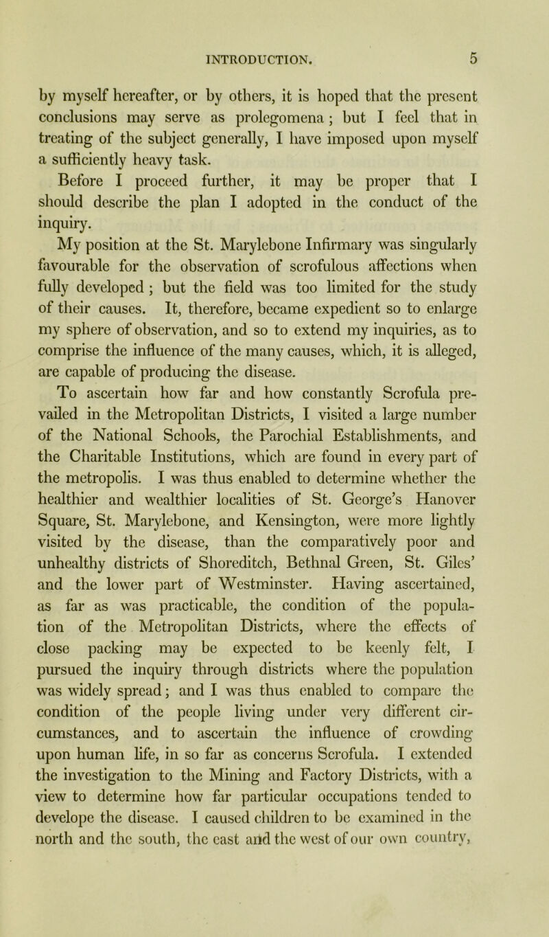 by myself hereafter, or by others, it is hoped that the present conclusions may serve as prolegomena; but I feel that in treating of the subject generally, I have imposed upon myself a sufficiently heavy task. Before I proceed further, it may be proper that I should describe the plan I adopted in the conduct of the inquiry. My position at the St. Marylebone Infirmary was singularly favourable for the observation of scrofulous affections when fuUy developed ; but the field was too limited for the study of their causes. It, therefore, became expedient so to enlarge my sphere of observation, and so to extend my inquiries, as to comprise the influence of the many causes, which, it is alleged, are capable of producing the disease. To ascertain how far and how constantly Scrofula pre- vailed in the Metropolitan Districts, I visited a large number of the National Schools, the Parochial Establishments, and the Charitable Institutions, which are found in every part of the metropolis. I was thus enabled to determine whether the healthier and wealthier localities of St. George’s Hanover Square, St. Marylebone, and Kensington, were more lightly visited by the disease, than the comparatively poor and unhealthy districts of Shoreditch, Bethnal Green, St. Giles’ and the lower part of Westminster. Having ascertained, as far as was practicable, the condition of the popula- tion of the Metropolitan Districts, where the effects of close packing may be expected to be keenly felt, I pursued the inquiry through districts where the population was widely spread; and I was thus enabled to compare the condition of the people living under very different cir- cumstances, and to ascertain the influence of crowding upon human life, in so far as concerns Scrofula. I extended the investigation to the Mining and Factory Districts, with a view to determine how far particular occupations tended to develope the disease. I caused children to be examined in the north and the south, the east and the west of our own country.