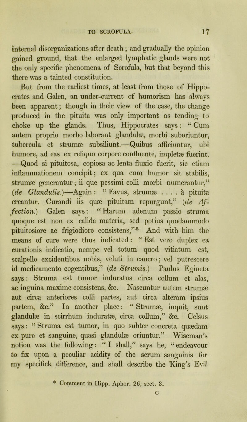 internal disorganizations after death; and gradually the opinion gained gi'ound, that the enlarged lymphatic glands were not the only specific phenomena of Scrofula, but that beyond this there was a tainted constitution. But from the earliest times, at least from those of Hippo- crates and Galen, an under-current of humorism has always been apparent; though in their view of the case, the change produced in the pituita was only important as tending to choke up the glands. Thus, Hippocrates says: “ Cum autem proprio morbo laborant glandulge, morbi suboriuntur, tuhercula et strumse subsiliunt.—Quibus afficiuntur, ubi humore, ad eas ex reliquo corpore confluente, impletae fuerint. —Quod si pituitosa, copiosa ac lenta fluxio fuerit, sic etiam inflammationem concipit; ex qua cum humor sit stabilis, stmmae generantur; ii que pessimi colli morbi numerantur,’’ (de Glandulis)—Again : “ Favus, strumae .... a pituita creantur. Curandi iis quae pituitam repurgunt,” [de Af- fection.) Galen says: “ Harum adenum passio struma quoque est non ex calida materia, sed potius quodammodo pituitosiore ac frigiodiore consistens,”* And with him the means of cure were thus indicated: “ Est vero duplex ea curationis indicatio, nempe vel totum quod vitiatum est, scalpello excidentibus nobis, veluti in cancro; vel putrescere id medicamento cogentibus,” {de Strumis.) Paulus Egineta says: Struma est tumor induratus circa coUum et alas, ac inguina maxime consistens, &c. Nascuntur autem strumse aut circa anteriores colli partes, aut circa alteram ipsius partem, &c.” In another place: “ Strumae, inquit, sunt glandulae in scirrhum induratae, circa coUum,” &c. Celsus says: “ Struma est tumor, in quo subter concreta quaedam ex pure et sanguine, quasi glandulae oriuntur.” Wiseman's notion was the following: “ I shall,” says he, “ endeavour to fix upon a peculiar acidity of the serum sanguinis for my specifick difference, and shall describe the King's Evil * Comment in Hipp, Aphor, 26, sect. 3.