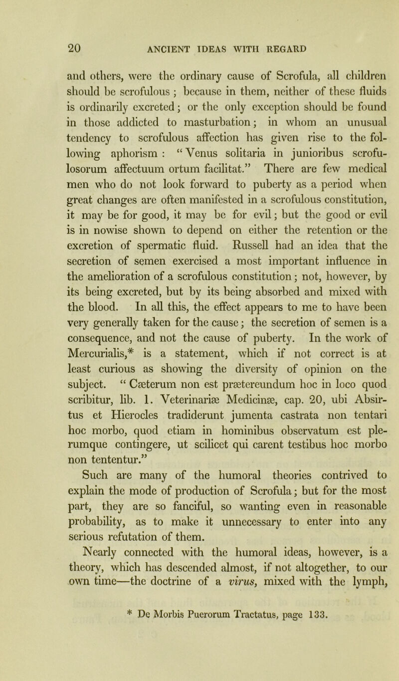 and others, were the ordinary cause of Scrofula, all children should be scrofulous ; because in them, neither of these fluids is ordinarily excreted; or the only exception should be found in those addicted to masturbation; in whom an unusual tendency to scrofulous affection has given rise to the fol- lowing aphorism : “Venus solitaria in junioribus scrofu- losorum affectuum ortum facilitat.” There are few medical men who do not look forward to puberty as a period when great changes are often manifested in a scrofulous constitution, it may be for good, it may be for evil; but the good or evil is in nowise shown to depend on either the retention or the excretion of spermatic fluid. Russell had an idea that the secretion of semen exercised a most important influence in the amelioration of a scrofulous constitution; not, however, by its being excreted, but by its being absorbed and mixed with the blood. In aU this, the effect appears to me to have been very generally taken for the cause; the secretion of semen is a consequence, and not the cause of puberty. In the work of Mercurialis,^ is a statement, which if not correct is at least curious as showing the diversity of opinion on the subject. “ C<eterum non est preetereundum hoc in loco quod scribitur, lib. 1. Veterinarise Medicinse, cap. 20, ubi Absir- tus et Hierocles tradiderunt jumenta castrata non tentari hoc morbo, quod etiam in hominibus observatum est ple- rumque contingere, ut scilicet qui carent testibus hoc morbo non tententur.” Such are many of the humoral theories contrived to explain the mode of production of Scrofula; but for the most part, they are so fanciful, so wanting even in reasonable probability, as to make it unnecessary to enter into any serious refutation of them. Nearly connected with the humoral ideas, however, is a theory, which has descended almost, if not altogether, to our own time—the doctrine of a viruSj mixed with the lymph, * De Morbis Puerorum Tractatus, page 133.