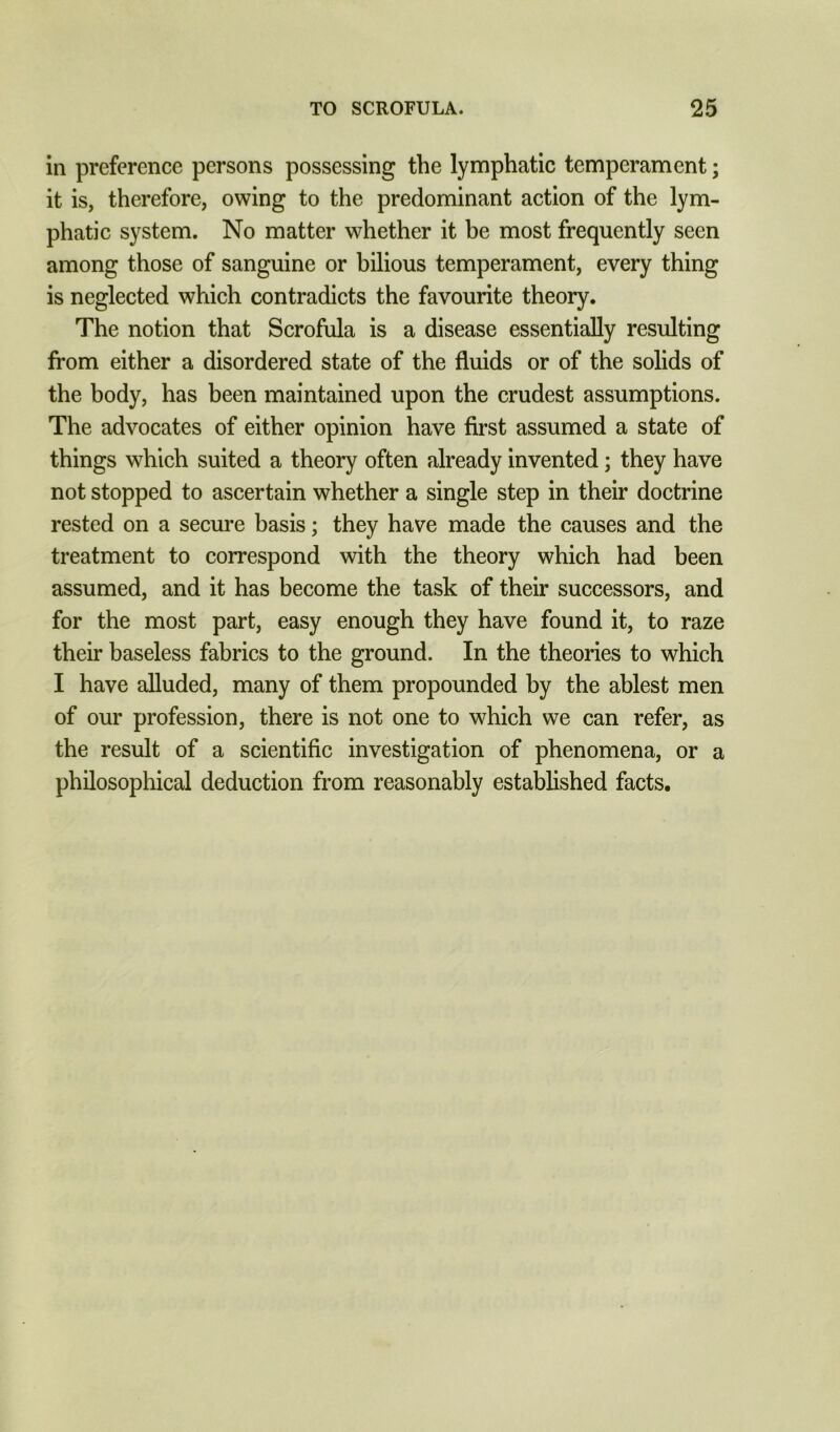 in preference persons possessing the lymphatic temperament; it is, therefore, owing to the predominant action of the lym- phatic system. No matter whether it be most frequently seen among those of sanguine or bilious temperament, every thing is neglected which contradicts the favourite theory. The notion that Scrofula is a disease essentially resulting from either a disordered state of the fluids or of the solids of the body, has been maintained upon the crudest assumptions. The advocates of either opinion have first assumed a state of things which suited a theory often already invented; they have not stopped to ascertain whether a single step in their doctrine rested on a secure basis; they have made the causes and the treatment to correspond with the theory which had been assumed, and it has become the task of their successors, and for the most part, easy enough they have found it, to raze their baseless fabrics to the ground. In the theories to which I have alluded, many of them propounded by the ablest men of our profession, there is not one to which we can refer, as the result of a scientific investigation of phenomena, or a philosophical deduction from reasonably established facts.