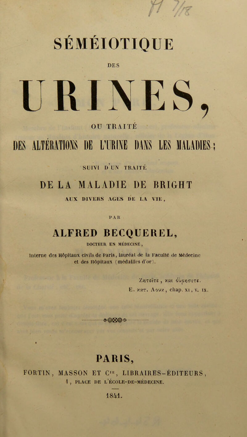 SÉMÉIOTIQUE DES URINES, ou TRAITÉ DES ALTÉRATIONS DE l’ÜRINE DANS LES MALADIES SUIVI d’un traité DE LA MALADIE DE BRIGHT AUX DIVERS AGES DE LA VIE , P A U ALFRED BECQUEREL, DOCTEPR EN MÉDECINE, inlerne des Hôpitaux civils de Paris, lauréat de la Faculté de Médecine et des Hôpitaux (médailles d’or). ZyjTEtTe , y.ai cvpriasrs. E, y.<ZT. A ou-/, cliap. xi, v. ix. PARIS, FORTIN, MASSON ET C'S LIBRAIRES-ÉDITEURS, A , PLACE DE l’ÉCOLE-DE-MÉDECINE.