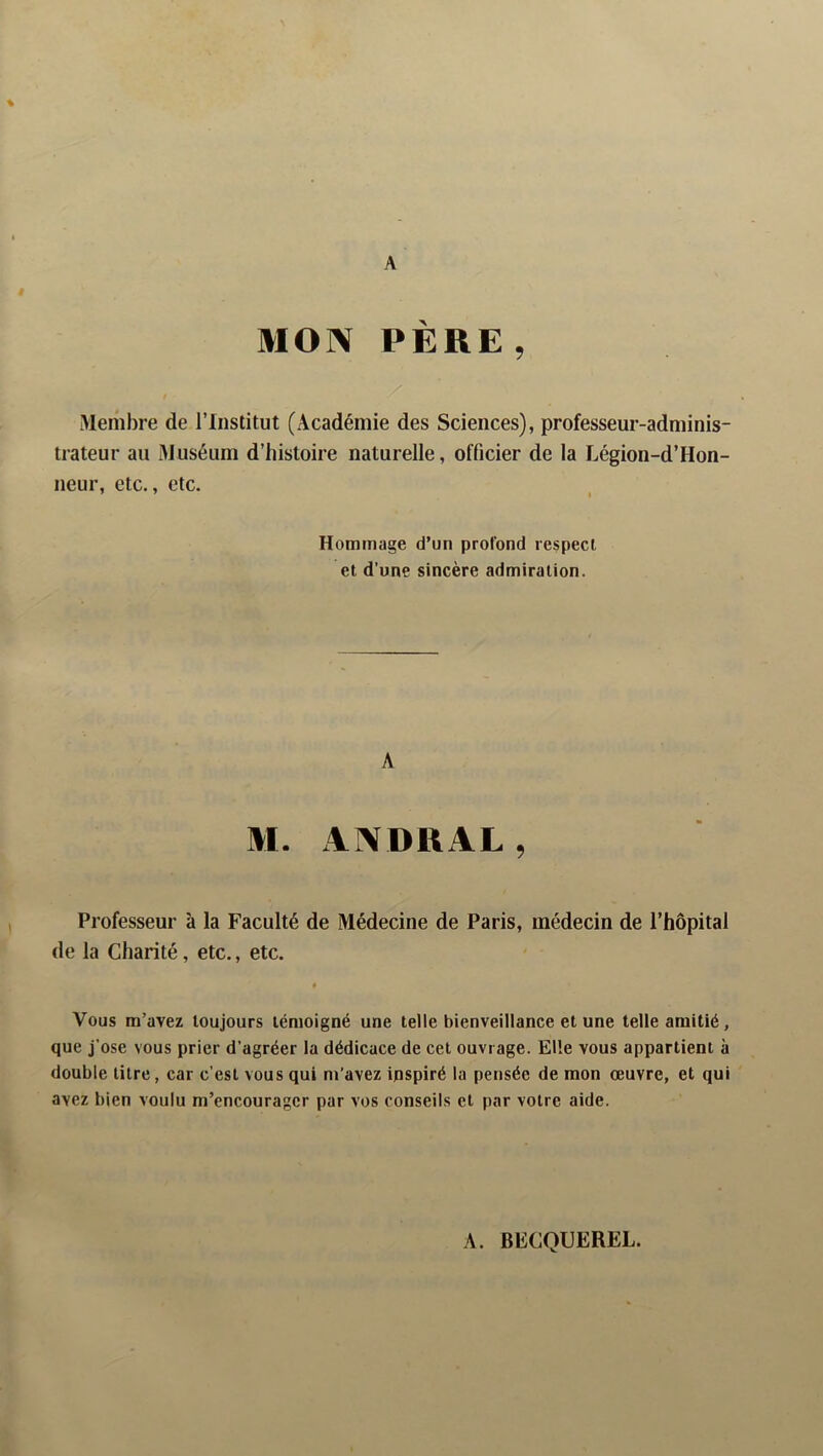 A MON PÈRE, Membre de l’Institut (Académie des Sciences), professeur-adminis- trateur au Muséum d’histoire naturelle, officier de la Légion-d’Hon- neur, etc., etc. Hommage d’un profond respect et d’une sincère admiration. A M. ANDRAL , Professeur à la Faculté de Médecine de Paris, médecin de l’hôpital de la Charité, etc., etc. * Vous m’avez toujours témoigné une telle bienveillance et une telle amitié, que j’ose vous prier d’agréer la dédicace de cet ouvrage. Elle vous appartient à double litre, car c’est vous qui m’avez inspiré la pensée de mon œuvre, et qui avez bien voulu m’encourager par vos conseils et par votre aide. A. BECQUEREL.