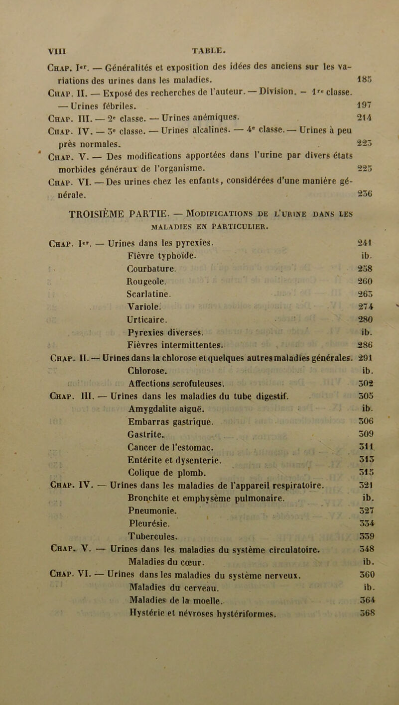 Chap. — Généralités et exposition des idées des anciens sur les va- riations des urines dans les maladies. 185 Chap. IL — Exposé des recherches de l’auteur. — Division. — classe. — Urines fébriles. 197 Chap. III. — 2' classe. — Urines anémiques. 214 Chap. IV. — 3® classe. — Urines alcalines. — 4® classe.— Urines à peu près normales. 223 Chap. V. - — Des modifications apportées dans l’urine par divers états morbides généraux de l’organisme. 223 Chap. VI. — Des urines chez les enfants, considérées d’une manière gé- nérale. 236 TROISIÈME PARTIE. — Modifications de l’urine dans les maladies en particulier. Chap. I®». — Urines dans les pyrexies. 241 Fièvre typhoïde. ib. Courbature. 258 Rougeole. 260 Scarlatine. 263 Variole. 274 Urticaire. 280 Pyrexies diverses. ib. Fièvres intermittentes. 286 Chap. II. - - Urines dans la chlorose etquelques autres maladies générales. 291 Chlorose. ib. Affections scrofuleuses. 302 Chap. III. — Urines dans les maladies du tube digestif. 305 Amygdalite aiguë. • ib. Embarras gastrique. 306 Gastrite. 309 Cancer de l’estomac. 311 Entérite et dysenterie. 313 Colique de plomb. 315 Chap. IV. — Urines dans les maladies de l’appareil respiratoire. 321 Bronchite et emphysème pulmonaire. ib. Pneumonie. 327 Pleurésie. 334 Tubercules. 339 Chap. V. — Urines dans les maladies du système circulatoire. 348 Maladies du cœur. ib. Chap. VI. — Urines dans les maladies du système nerveux. 360 Maladies du cerveau. ib. Maladies de la moelle. 364 Hystérie et névroses hystériformes. 368