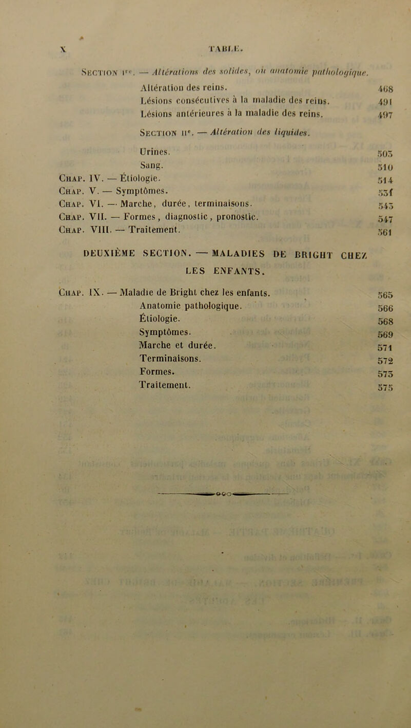 r \«m;. \ Section i^'’. — Allérulious des solides, oit auntomie jKdholoyique. Altération des reins. iüg Lésions consécutives à la maladie des reins. 4yi Lésions antérieures a la maladie des reins. .497 Section ii*. — Altération des liquides. Urines. 505 Sang. 510 Chap. IV. — Étiologie. 514 Chap. V. — Symptômes. 53f Chap. VI. — Marche, durée, terminaisons. 545 Chap. VU. — Formes, diagnostic, pronostic. 547 Chap. VIII. — Traitement. 501 DEUXIÈME SECTION. — MALADIES DE BRIGIIT CUEZ LES ENFANTS. Chap. IX. —Maladie de Bright chez les enfants. 565 Anatomie pathologique. 566 Étiologie. 568 Symptômes. 569 Marche et durée. 571 Terminaisons. 572 Formes. 575 Traitement. 575